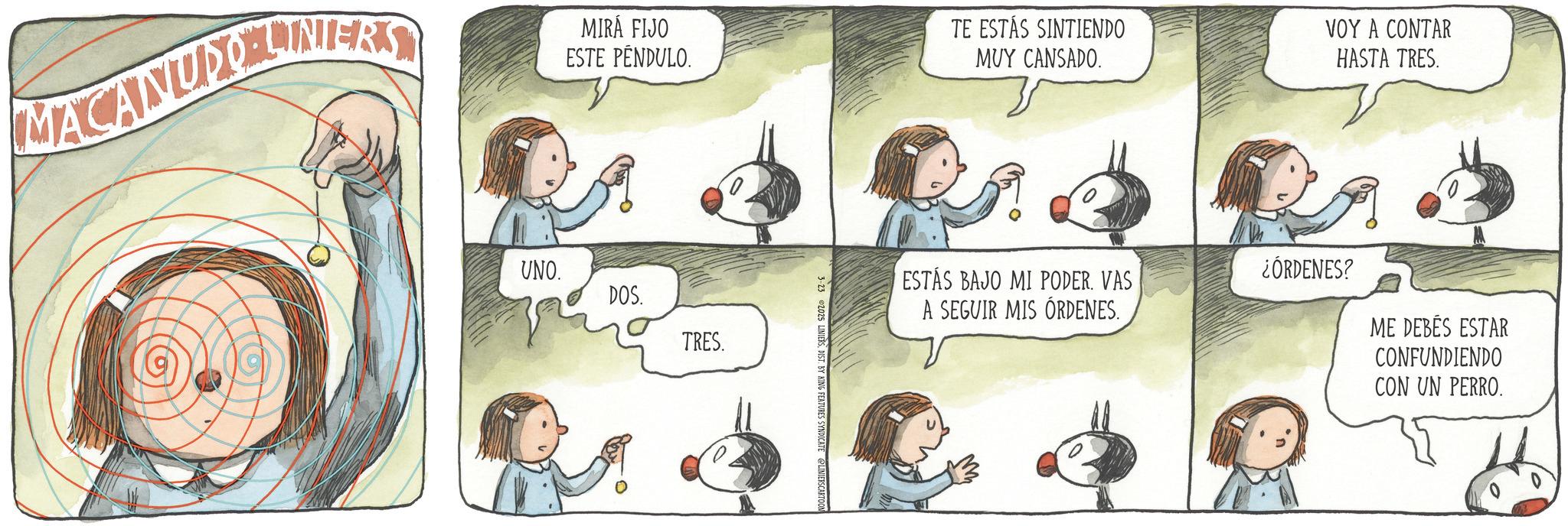 Comics OCR: MACANUDO LINERS MIRÁ FIJO ESTE PENDULO. UNO. DOS. TRES. 3-23 2025 LINIERSDIST. BY KING FEATURES SYNDICATE @LINIERS CARTOON TE ESTÁS SINTIENDO MUY CANSADO. VOY A CONTAR HASTA TRES. ESTÁS BAJO MI PODER. VAS A SEGUIR MIS ÓRDENES. ¿ÓRDENES? ME DEBÉS ESTAR CONFUNDIENDO CON UN PERRO. MACANUDO LINERS MIRÁ FIJO ESTE PENDULO . UNO . DOS . TRES . 3-23 2025 LINIERSDIST . BY KING FEATURES SYNDICATE @LINIERS CARTOON TE ESTÁS SINTIENDO MUY CANSADO . VOY A CONTAR HASTA TRES . ESTÁS BAJO MI PODER . VAS A SEGUIR MIS ÓRDENES . ¿ ÓRDENES ? ME DEBÉS ESTAR CONFUNDIENDO CON UN PERRO .