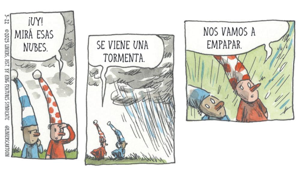 OCR: ¡UY! MIRÁ ESAS NUBES. SE VIENE UNA TORMENTA. NOS VAMOS A EMPAPAR. 100 3-22 2025 LINIERSDIST. BY KING FEATURES SYNDICATE @LINIERSCARTOON ¡ UY ! MIRÁ ESAS NUBES . SE VIENE UNA TORMENTA . NOS VAMOS A EMPAPAR . 100 3-22 2025 LINIERSDIST . BY KING FEATURES SYNDICATE @LINIERSCARTOON