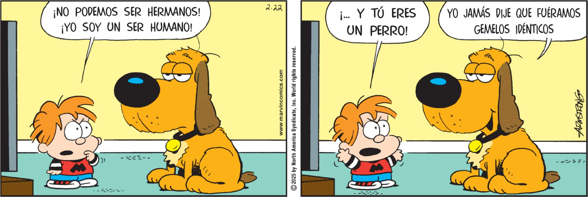 Animated cartoon OCR: 2.22 ¡NO PODEMOS SER HERMANOS! ¡YO SOY UN SER HUMANO! Im www.marvincomics.com 2025 by North America SyndicateInc. World rights reserved. j... Y TÚ ERES UN PERRO! YO JAMÁS DIJE QUE FUERAMOS GEMELOS IDÉNTICOS Im 2.22 ¡ NO PODEMOS SER HERMANOS ! ¡ YO SOY UN SER HUMANO ! Im www.marvincomics.com 2025 by North America SyndicateInc. World rights reserved . j ... Y TÚ ERES UN PERRO ! YO JAMÁS DIJE QUE FUERAMOS GEMELOS IDÉNTICOS Im