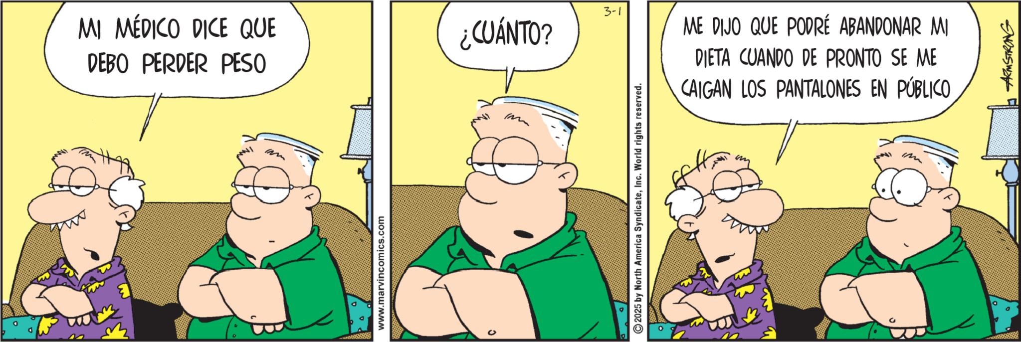 Fictional character OCR: MI MÉDICO DICE QUE DEBO PERDER PESO www.marvincomics.com ? 3-1 ¿CUÁNTO? Im 2025 by North America SyndicateInc. World rights reserved. ME DIJO QUE PODRÉ ABANDONAR MI DIETA CUANDO DE PRONTO SE ME CAIGAN LOS PANTALONES EN PÚBLICO im ARMSTRONG MI MÉDICO DICE QUE DEBO PERDER PESO www.marvincomics.com ? 3-1 ¿ CUÁNTO ? Im 2025 by North America SyndicateInc. World rights reserved . ME DIJO QUE PODRÉ ABANDONAR MI DIETA CUANDO DE PRONTO SE ME CAIGAN LOS PANTALONES EN PÚBLICO im ARMSTRONG