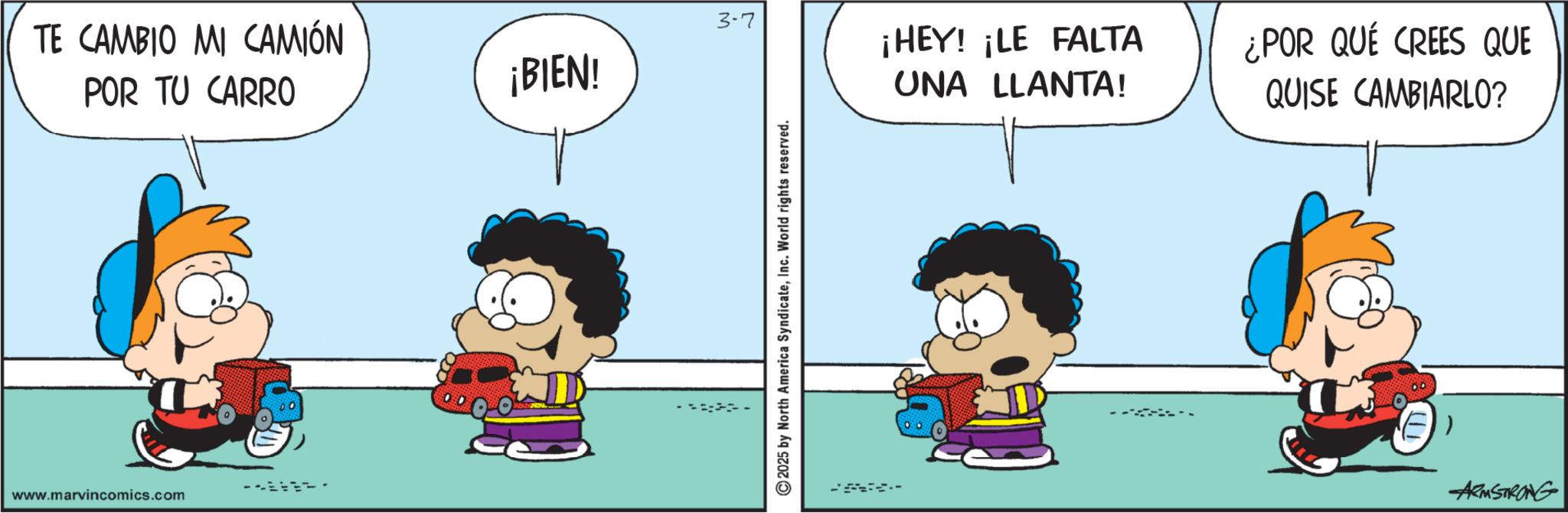 Animated cartoon OCR: TE CAMBIO MI CAMIÓN POR TU CARRO www.marvincomics.com 3-7 ¡HEY! ¡LE FALTA ¡BIEN! UNA LLANTA! ¿POR QUÉ CREES QUE QUISE CAMBIARLO? 2025 by North America SyndicateInc. World rights reserved. ARMSTRONG TE CAMBIO MI CAMIÓN POR TU CARRO www.marvincomics.com 3-7 ¡ HEY ! ¡ LE FALTA ¡ BIEN ! UNA LLANTA ! ¿ POR QUÉ CREES QUE QUISE CAMBIARLO ? 2025 by North America SyndicateInc. World rights reserved . ARMSTRONG
