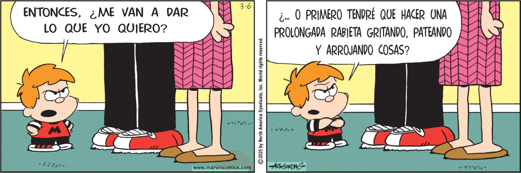 Happiness OCR: ENTONCES¿ME VAN A DAR LO QUE YO QUIERO? 3-6 www.marvincomics.com 2025 by North America SyndicateInc. World rights reserved. ARMSTRONG ¿.... O PRIMERO TENDRÉ QUE HACER UNA PROLONGADA RABIETA GRITANDOPATEANDO Y ARROJANDO COSAS? ENTONCES¿ ME VAN A DAR LO QUE YO QUIERO ? 3-6 www.marvincomics.com 2025 by North America SyndicateInc. World rights reserved . ARMSTRONG ¿ .... O PRIMERO TENDRÉ QUE HACER UNA PROLONGADA RABIETA GRITANDOPATEANDO Y ARROJANDO COSAS ?