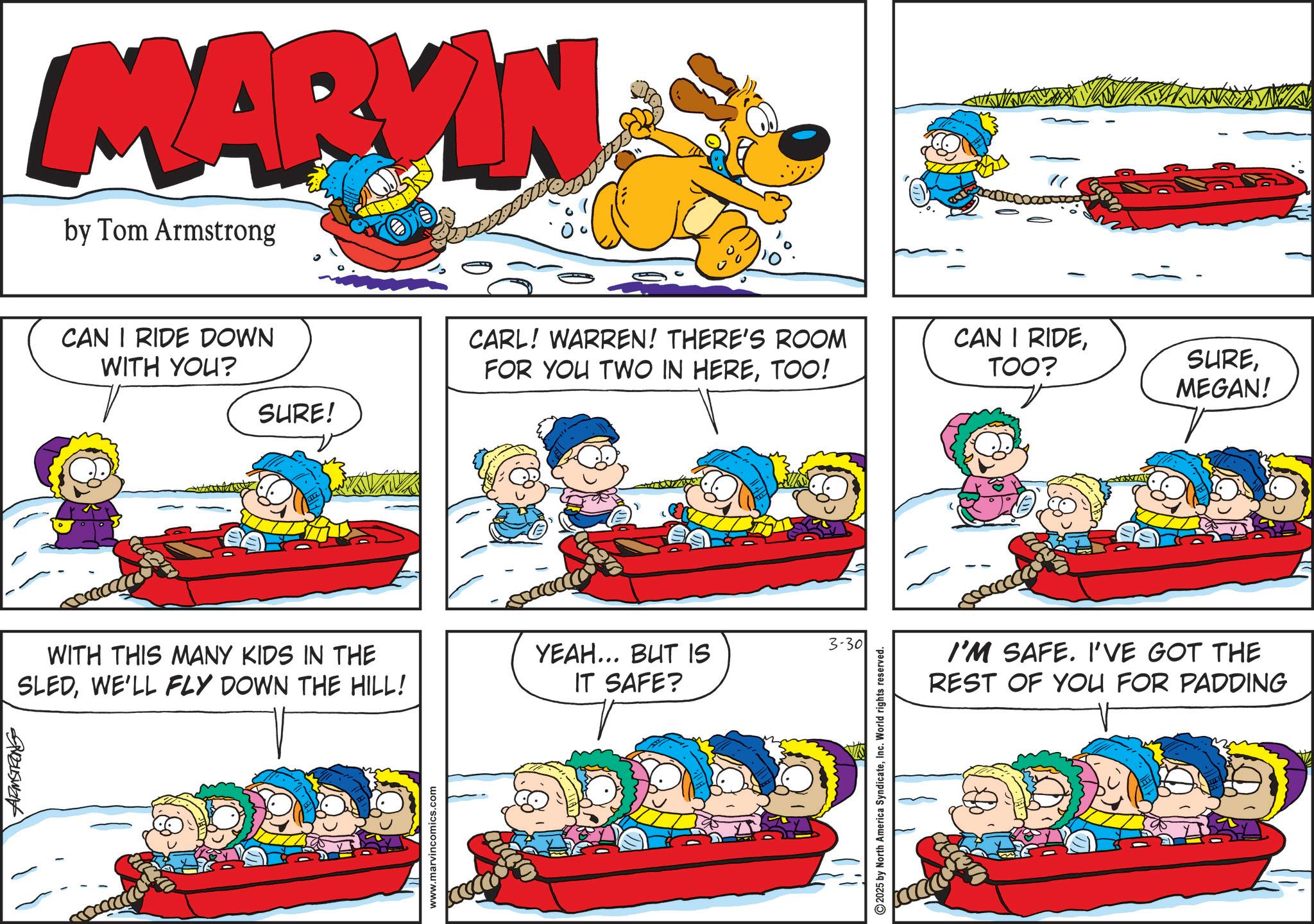 Animated cartoon OCR: BUSW MARVIN by Tom Armstrong CAN I RIDE DOWN WITH YOU? SURE! CARL! WARREN! THERE'S ROOM FOR YOU TWO IN HERETOO! WITH THIS MANY KIDS IN THE SLEDWE'LL FLY DOWN THE HILL! YEAH... BUT IS IT SAFE? www.marvincomics.com ????? 3-30 2025 by North America SyndicateInc. World rights reserved. CAN I RIDETOO? SUREMEGAN! I'M SAFE. I'VE GOT THE REST OF YOU FOR PADDING BUSW MARVIN by Tom Armstrong CAN I RIDE DOWN WITH YOU ? SURE ! CARL ! WARREN ! THERE'S ROOM FOR YOU TWO IN HERETOO ! WITH THIS MANY KIDS IN THE SLEDWE'LL FLY DOWN THE HILL ! YEAH ... BUT IS IT SAFE ? www.marvincomics.com ????? 3-30 2025 by North America SyndicateInc. World rights reserved . CAN I RIDETOO ? SUREMEGAN ! I'M SAFE . I'VE GOT THE REST OF YOU FOR PADDING