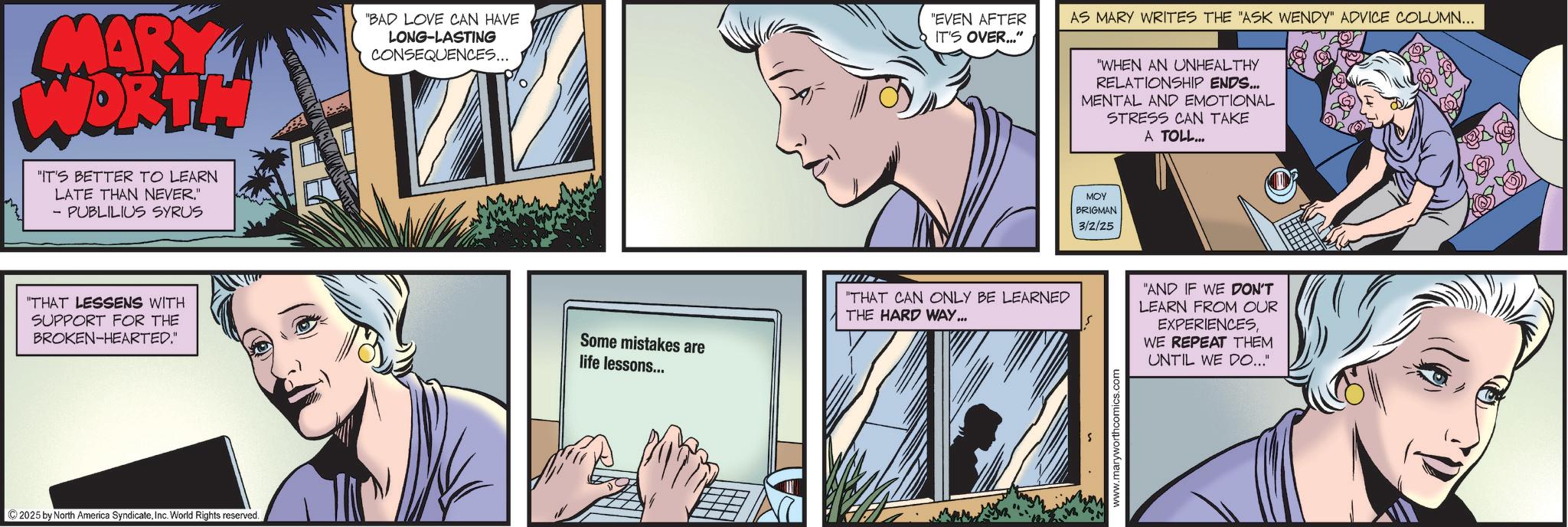 Animated cartoon OCR: MARY DRT. "IT'S BETTER TO LEARN LATE THAN NEVER." - PUBLILIUS SYRUS "BAD LOVE CAN HAVE LONG-LASTING CONSEQUENCES... "THAT LESSENS WITH SUPPORT FOR THE BROKEN-HEARTED." Some mistakes are life lessons... 2025 by North America SyndicateInc. World Rights reserved. "EVEN AFTER IT'S OVER..." "THAT CAN ONLY BE LEARNED THE HARD WAY... AS MARY WRITES THE "ASK WENDY" ADVICE COLUMN... "WHEN AN UNHEALTHY RELATIONSHIP ENDS... MENTAL AND EMOTIONAL STRESS CAN TAKE A TOLL... MOY BRIGMAN 3/2/25 www.maryworthcomics.com "AND IF WE DON'T LEARN FROM OUR EXPERIENCESWE REPEAT THEM UNTIL WE DO..." MARY DRT . " IT'S BETTER TO LEARN LATE THAN NEVER . " - PUBLILIUS SYRUS " BAD LOVE CAN HAVE LONG - LASTING CONSEQUENCES ... " THAT LESSENS WITH SUPPORT FOR THE BROKEN - HEARTED . " Some mistakes are life lessons ... 2025 by North America SyndicateInc. World Rights reserved . " EVEN AFTER IT'S OVER ... " " THAT CAN ONLY BE LEARNED THE HARD WAY ... AS MARY WRITES THE " ASK WENDY " ADVICE COLUMN ... " WHEN AN UNHEALTHY RELATIONSHIP ENDS ... MENTAL AND EMOTIONAL STRESS CAN TAKE A TOLL ... MOY BRIGMAN 3/2/25 www.maryworthcomics.com " AND IF WE DON'T LEARN FROM OUR EXPERIENCESWE REPEAT THEM UNTIL WE DO ... "