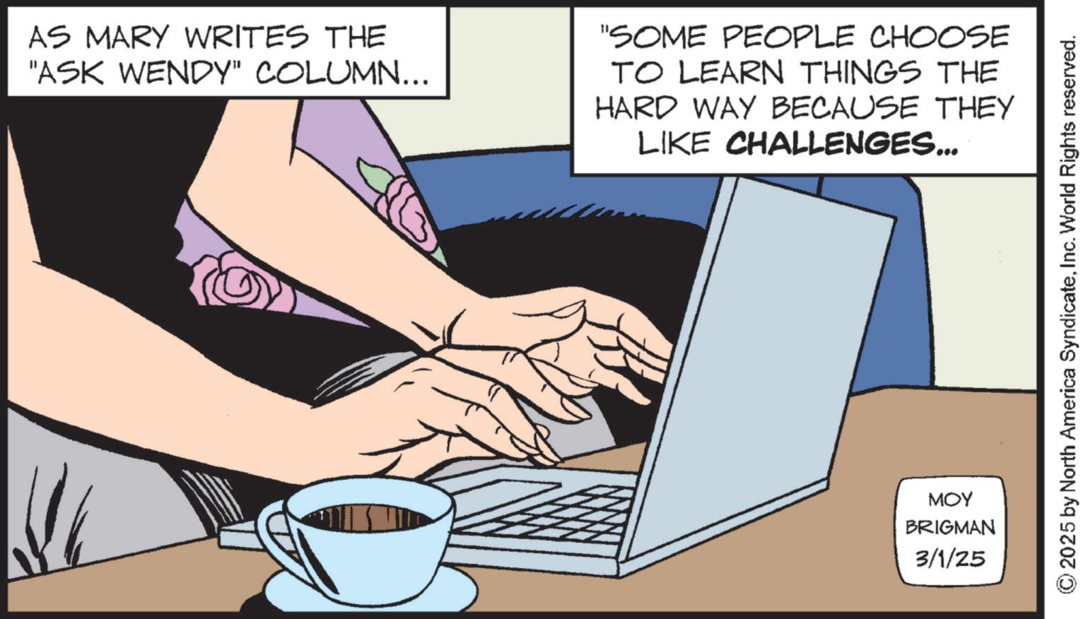 Output device OCR: AS MARY WRITES THE "ASK WENDY" COLUMN... "SOME PEOPLE CHOOSE TO LEARN THINGS THE HARD WAY BECAUSE THEY LIKE CHALLENGES... MOY BRIGMAN 3/1/25 © 2025 by North America SyndicateInc. World Rights reserved. AS MARY WRITES THE " ASK WENDY " COLUMN ... " SOME PEOPLE CHOOSE TO LEARN THINGS THE HARD WAY BECAUSE THEY LIKE CHALLENGES ... MOY BRIGMAN 3/1/25 © 2025 by North America SyndicateInc. World Rights reserved .