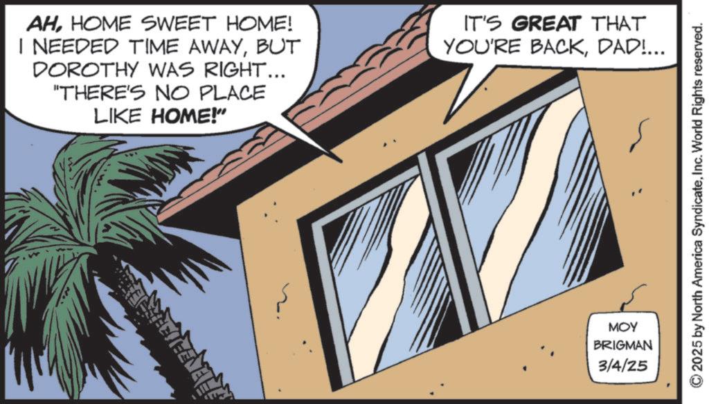 Animated cartoon OCR: AHHOME SWEET HOME! I NEEDED TIME AWAYBUT DOROTHY WAS RIGHT... "THERE'S NO PLACE LIKE HOME!" IT'S GREAT THAT YOU'RE BACKDAD!... MOY BRIGMAN 3/4/25 ©2025 by North America SyndicateInc. World Rights reserved. AHHOME SWEET HOME ! I NEEDED TIME AWAYBUT DOROTHY WAS RIGHT ... " THERE'S NO PLACE LIKE HOME ! " IT'S GREAT THAT YOU'RE BACKDAD ! ... MOY BRIGMAN 3/4/25 © 2025 by North America SyndicateInc. World Rights reserved .