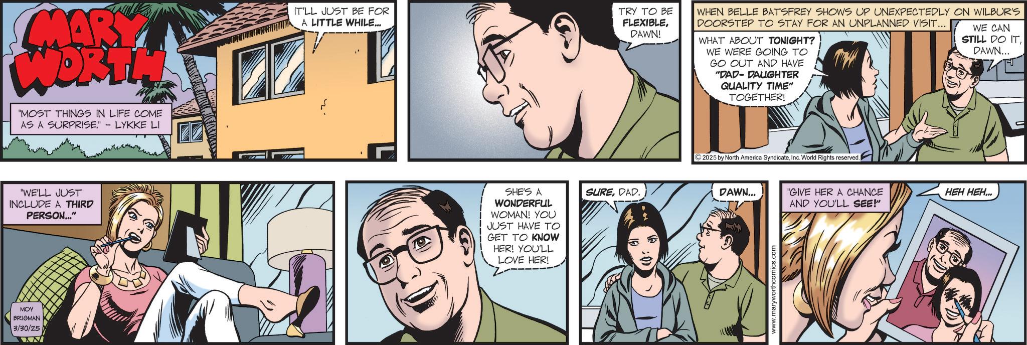 Animated cartoon OCR: MARY WORTH "MOST THINGS IN LIFE COME AS A SURPRISE." - LYKKE LI "WE'LL JUST INCLUDE A THIRD PERSON..." MOY BRIGMAN 3/30/25 IT'LL JUST BE FOR A LITTLE WHILE... TRY TO BE FLEXIBLEDAWN! WHEN BELLE BATSFREY SHOWS UP UNEXPECTEDLY ON WILBUR'S DOORSTEP TO STAY FOR AN UNPLANNED VISIT... WHAT ABOUT TONIGHT? WE WERE GOING TO GO OUT AND HAVE "DAD-DAUGHTER QUALITY TIME" TOGETHER! WE CAN STILL DO ITDAWN... SHE'S A WONDERFUL SUREDAD. WOMAN! YOU JUST HAVE TO GET TO KNOW HER! YOU'LL LOVE HER! 2025 by North America SyndicateInc. World Rights reserved. DAWN... "GIVE HER A CHANCE www.maryworthcomics.com AND YOU'LL SEE!" ??? ???... MARY WORTH " MOST THINGS IN LIFE COME AS A SURPRISE . " - LYKKE LI " WE'LL JUST INCLUDE A THIRD PERSON ... " MOY BRIGMAN 3/30/25 IT'LL JUST BE FOR A LITTLE WHILE ... TRY TO BE FLEXIBLEDAWN ! WHEN BELLE BATSFREY SHOWS UP UNEXPECTEDLY ON WILBUR'S DOORSTEP TO STAY FOR AN UNPLANNED VISIT ... WHAT ABOUT TONIGHT ? WE WERE GOING TO GO OUT AND HAVE " DAD - DAUGHTER QUALITY TIME " TOGETHER ! WE CAN STILL DO ITDAWN ... SHE'S A WONDERFUL SUREDAD . WOMAN ! YOU JUST HAVE TO GET TO KNOW HER ! YOU'LL LOVE HER ! 2025 by North America SyndicateInc. World Rights reserved . DAWN ... " GIVE HER A CHANCE www.maryworthcomics.com AND YOU'LL SEE ! " ??? ??? ...