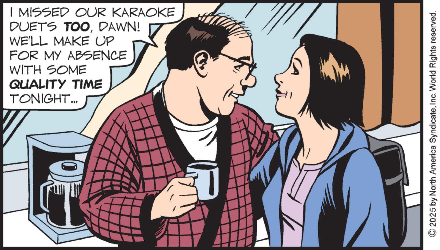 Fictional character OCR: I MISSED OUR KARAOKE DUETS TOODAWN! WE'LL MAKE UP FOR MY ABSENCE WITH SOME QUALITY TIME TONIGHT... © 2025 by North America SyndicateInc. World Rights reserved. I MISSED OUR KARAOKE DUETS TOODAWN ! WE'LL MAKE UP FOR MY ABSENCE WITH SOME QUALITY TIME TONIGHT ... © 2025 by North America SyndicateInc. World Rights reserved .