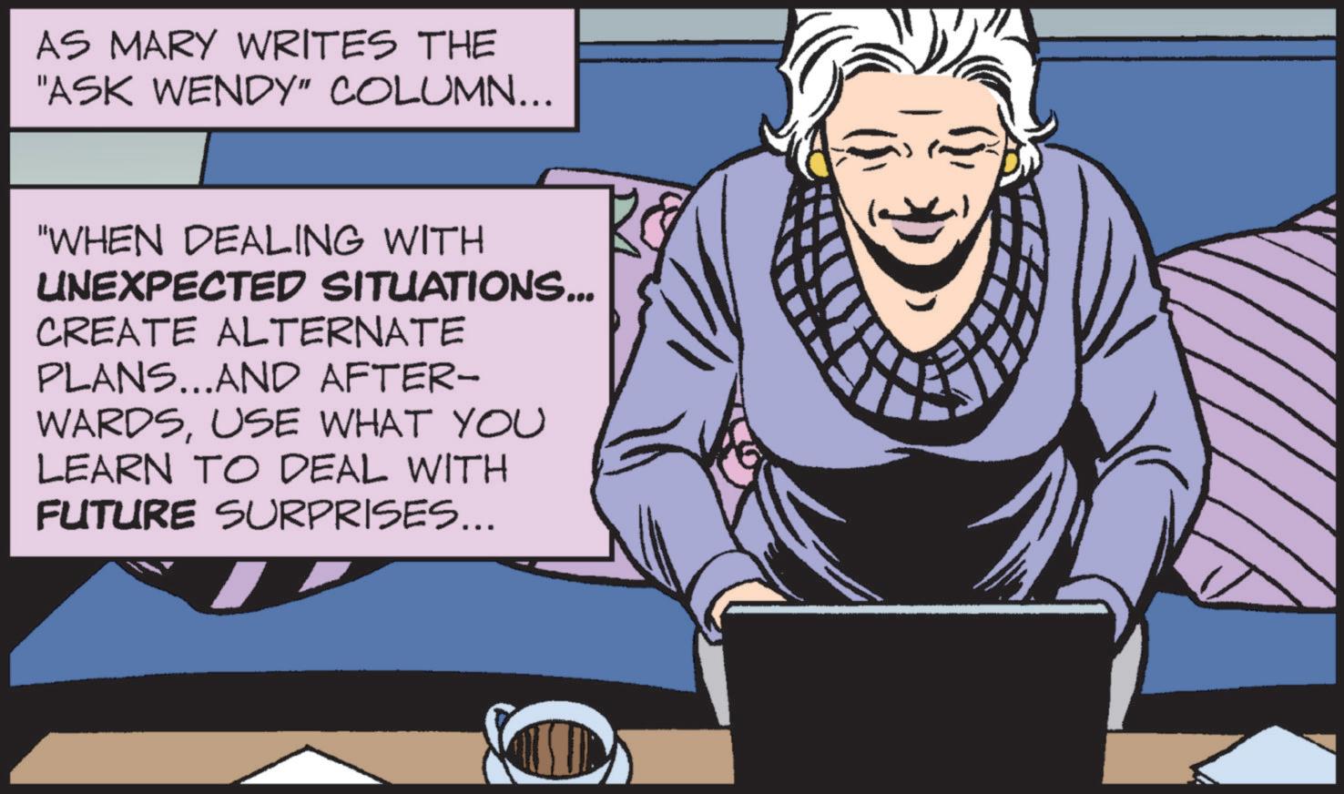 Animated cartoon OCR: AS MARY WRITES THE "ASK WENDY" COLUMN... "WHEN DEALING WITH UNEXPECTED SITUATIONS... CREATE ALTERNATE PLANS...AND AFTER- WARDSUSE WHAT YOU LEARN TO DEAL WITH FUTURE SURPRISES... AS MARY WRITES THE " ASK WENDY " COLUMN ... " WHEN DEALING WITH UNEXPECTED SITUATIONS ... CREATE ALTERNATE PLANS ... AND AFTER- WARDSUSE WHAT YOU LEARN TO DEAL WITH FUTURE SURPRISES ...