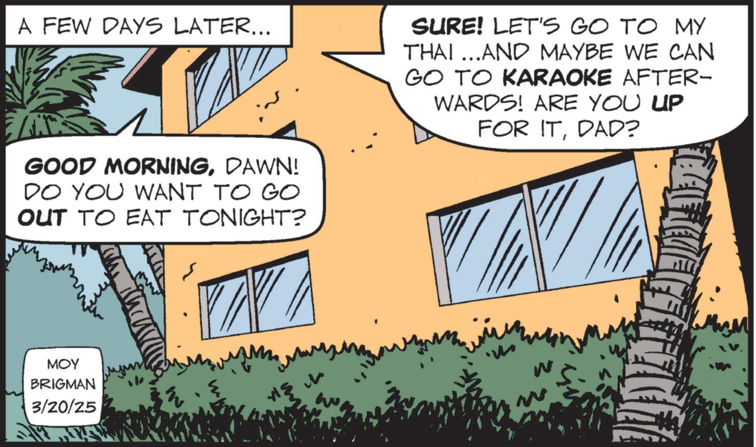 Animation OCR: A FEW DAYS LATER... SURE! LET'S GO TO MY THAI...AND MAYBE WE CAN GO TO KARAOKE AFTER- WARDS! ARE YOU UP FOR ITDAD? GOOD MORNINGDAWN! DO YOU WANT TO GO OUT TO EAT TONIGHT? MOY BRIGMAN 3/20/25 A FEW DAYS LATER ... SURE ! LET'S GO TO MY THAI ... AND MAYBE WE CAN GO TO KARAOKE AFTER- WARDS ! ARE YOU UP FOR ITDAD ? GOOD MORNINGDAWN ! DO YOU WANT TO GO OUT TO EAT TONIGHT ? MOY BRIGMAN 3/20/25