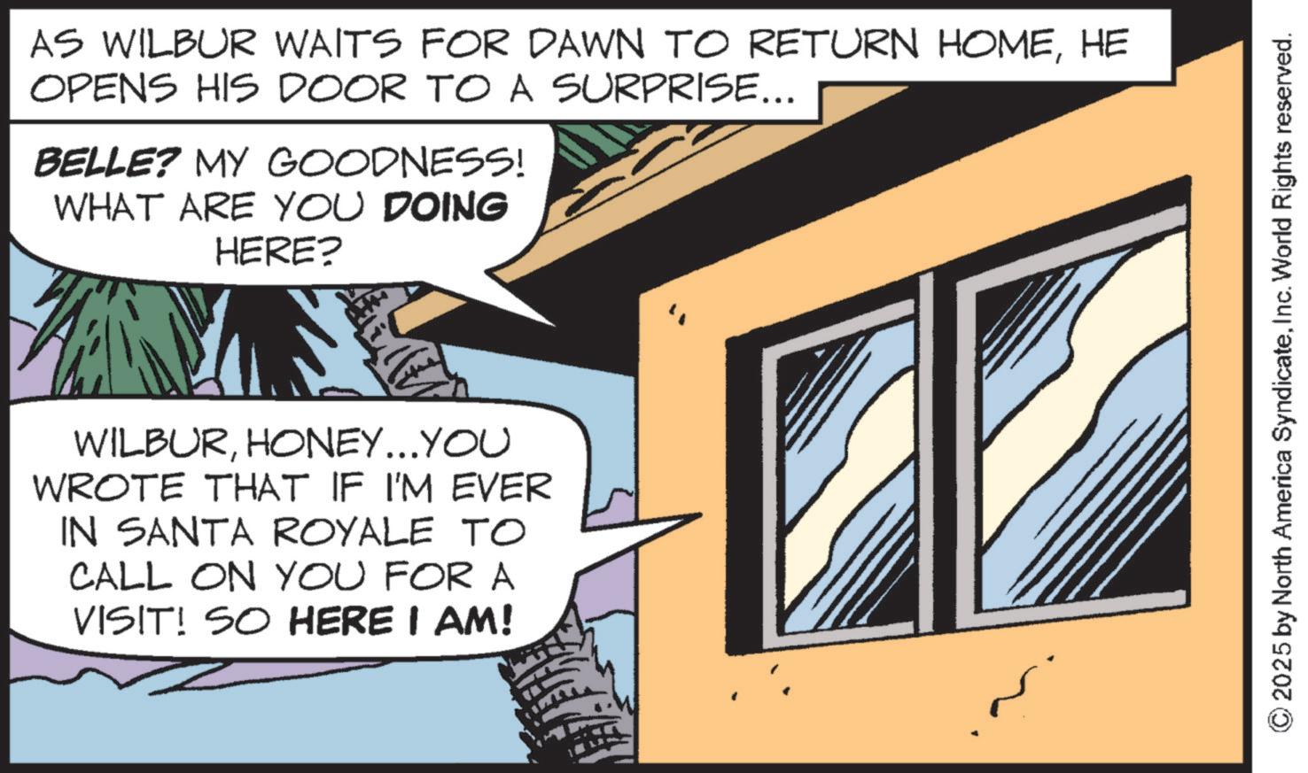 Publication OCR: AS WILBUR WAITS FOR DAWN TO RETURN HOMEHE OPENS HIS DOOR TO A SURPRISE... BELLE? MY GOODNESS! WHAT ARE YOU DOING HERE? WILBURHONEY...YOU WROTE THAT IF I'M EVER IN SANTA ROYALE TO CALL ON YOU FOR A VISIT! SO HERE I AM! © 2025 by North America SyndicateInc. World Rights reserved. AS WILBUR WAITS FOR DAWN TO RETURN HOMEHE OPENS HIS DOOR TO A SURPRISE ... BELLE ? MY GOODNESS ! WHAT ARE YOU DOING HERE ? WILBURHONEY ... YOU WROTE THAT IF I'M EVER IN SANTA ROYALE TO CALL ON YOU FOR A VISIT ! SO HERE I AM ! © 2025 by North America SyndicateInc. World Rights reserved .