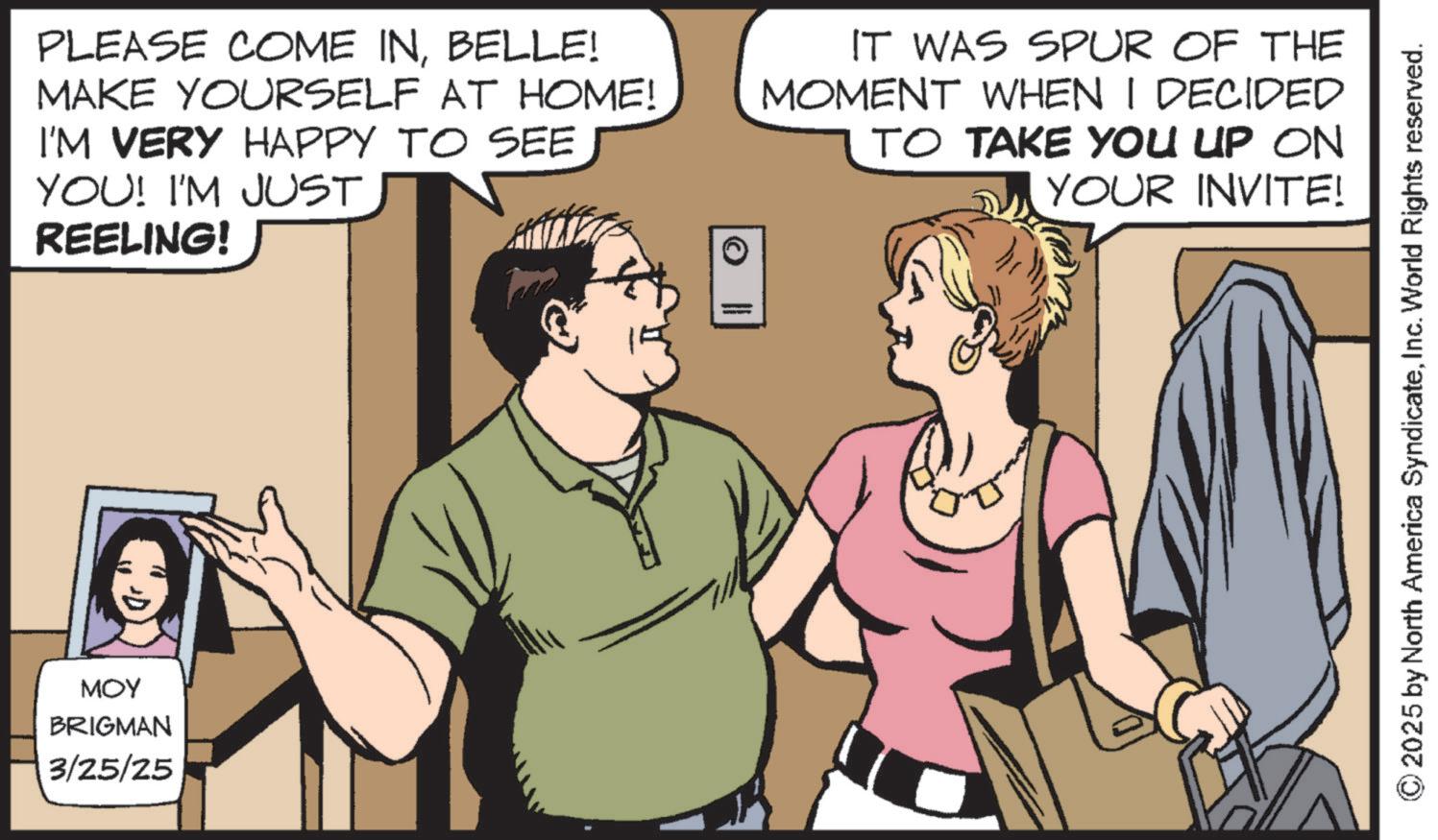 Animated cartoon OCR: MOY BRIGMAN 3/25/25 PLEASE COME INBELLE! MAKE YOURSELF AT HOME! I'M VERY HAPPY TO SEE YOU! I'M JUST REELING! IT WAS SPUR OF THE MOMENT WHEN I DECIDED TO TAKE YOU UP ON YOUR INVITE! © 2025 by North America SyndicateInc. World Rights reserved. MOY BRIGMAN 3/25/25 PLEASE COME INBELLE ! MAKE YOURSELF AT HOME ! I'M VERY HAPPY TO SEE YOU ! I'M JUST REELING ! IT WAS SPUR OF THE MOMENT WHEN I DECIDED TO TAKE YOU UP ON YOUR INVITE ! © 2025 by North America SyndicateInc. World Rights reserved .