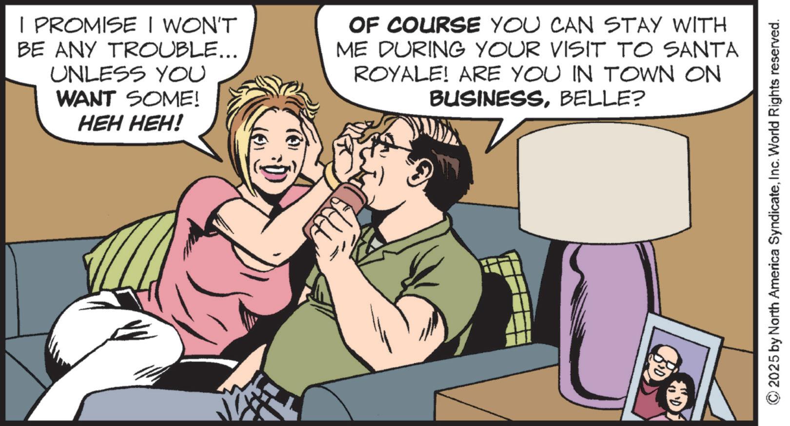 Publication OCR: | PROMISE I WON'T BE ANY TROUBLE... UNLESS YOU WANT SOME! HEH HEH! OF COURSE YOU CAN STAY WITH ME DURING YOUR VISIT TO SANTA ROYALE! ARE YOU IN TOWN ON BUSINESSBELLE? © 2025 by North America SyndicateInc. World Rights reserved. | PROMISE I WON'T BE ANY TROUBLE ... UNLESS YOU WANT SOME ! HEH HEH ! OF COURSE YOU CAN STAY WITH ME DURING YOUR VISIT TO SANTA ROYALE ! ARE YOU IN TOWN ON BUSINESSBELLE ? © 2025 by North America SyndicateInc. World Rights reserved .