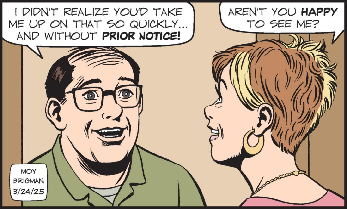 Fiction OCR: I DIDN'T REALIZE YOU'D TAKE ME UP ON THAT SO QUICKLY... AND WITHOUT PRIOR NOTICE! AREN'T YOU HAPPY TO SEE ME? MOY BRIGMAN 3/24/25 I DIDN'T REALIZE YOU'D TAKE ME UP ON THAT SO QUICKLY ... AND WITHOUT PRIOR NOTICE ! AREN'T YOU HAPPY TO SEE ME ? MOY BRIGMAN 3/24/25