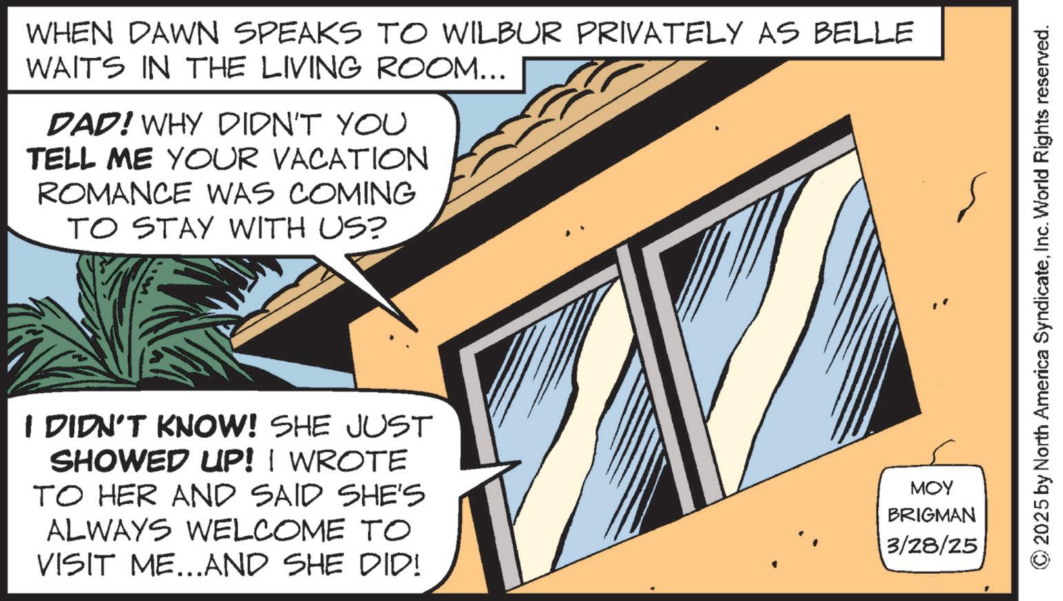 Animated cartoon OCR: WHEN DAWN SPEAKS TO WILBUR PRIVATELY AS BELLE WAITS IN THE LIVING ROOM... DAD! WHY DIDN'T YOU TELL ME YOUR VACATION ROMANCE WAS COMING TO STAY WITH US? I DIDN'T KNOW! SHE JUST SHOWED UP! I WROTE TO HER AND SAID SHE'S ALWAYS WELCOME TO VISIT ME...AND SHE DID! MOY BRIGMAN 3/28/25 2025 by North America SyndicateInc. World Rights reserved. WHEN DAWN SPEAKS TO WILBUR PRIVATELY AS BELLE WAITS IN THE LIVING ROOM ... DAD ! WHY DIDN'T YOU TELL ME YOUR VACATION ROMANCE WAS COMING TO STAY WITH US ? I DIDN'T KNOW ! SHE JUST SHOWED UP ! I WROTE TO HER AND SAID SHE'S ALWAYS WELCOME TO VISIT ME ... AND SHE DID ! MOY BRIGMAN 3/28/25 2025 by North America SyndicateInc. World Rights reserved .
