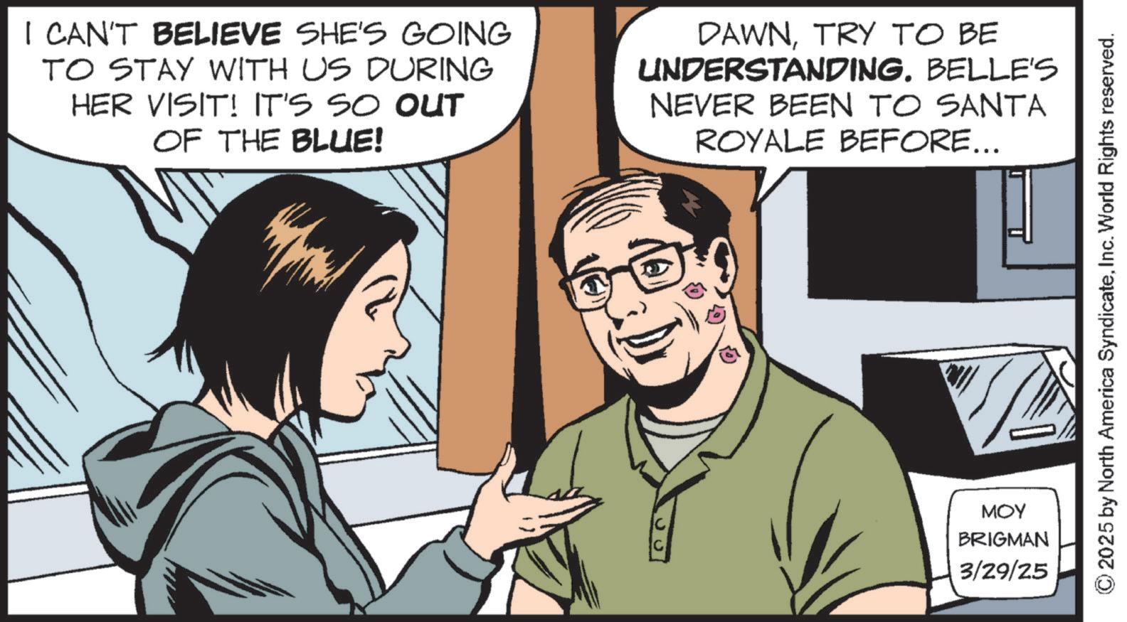 Comic book OCR: I CAN'T BELIEVE SHE'S GOING TO STAY WITH US DURING HER VISIT! IT'S SO OUT OF THE BLUE! DAWNTRY TO BE UNDERSTANDINGBELLE'S NEVER BEEN TO SANTA ROYALE BEFORE... MOY BRIGMAN 3/29/25 2025 by North America SyndicateInc. World Rights reserved. I CAN'T BELIEVE SHE'S GOING TO STAY WITH US DURING HER VISIT ! IT'S SO OUT OF THE BLUE ! DAWNTRY TO BE UNDERSTANDINGBELLE'S NEVER BEEN TO SANTA ROYALE BEFORE ... MOY BRIGMAN 3/29/25 2025 by North America SyndicateInc. World Rights reserved .
