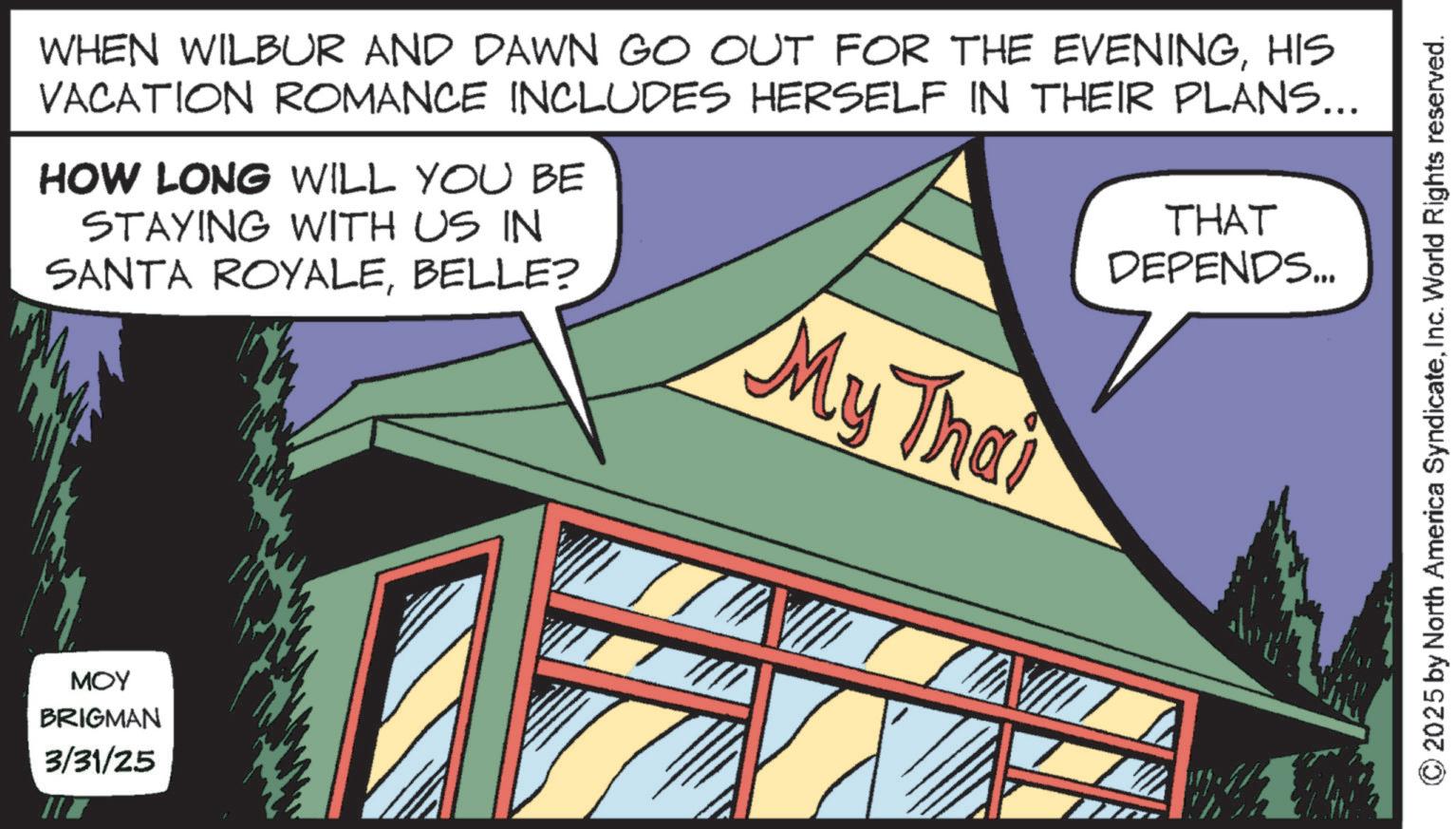 Fictional character OCR: WHEN WILBUR AND DAWN GO OUT FOR THE EVENINGHIS VACATION ROMANCE INCLUDES HERSELF IN THEIR PLANS... HOW LONG WILL YOU BE STAYING WITH US IN SANTA ROYALEBELLE? THAT DEPENDS... My Thai MOY BRIGMAN 3/31/25 © 2025 by North America SyndicateInc. World Rights reserved. WHEN WILBUR AND DAWN GO OUT FOR THE EVENINGHIS VACATION ROMANCE INCLUDES HERSELF IN THEIR PLANS ... HOW LONG WILL YOU BE STAYING WITH US IN SANTA ROYALEBELLE ? THAT DEPENDS ... My Thai MOY BRIGMAN 3/31/25 © 2025 by North America SyndicateInc. World Rights reserved .
