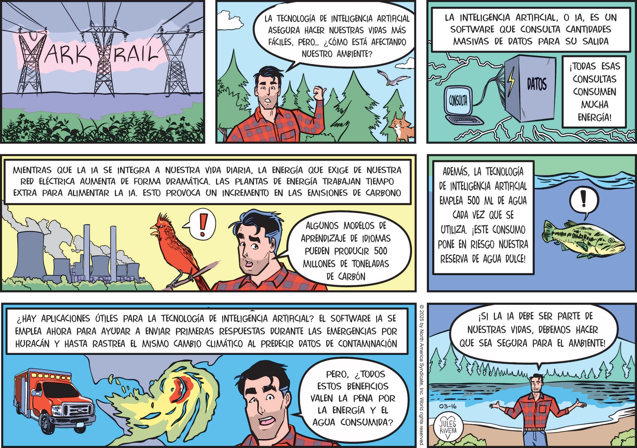 Publication OCR: ARK RAIL LA TECNOLOGÍA DE INTELIGENCIA ARTIFICIAL ASEGURA HACER NUESTRAS VIDAS MÁS FÁCILESPERO... ¿CÓMO ESTÁ AFECTANDO NUESTRO AMBIENTE? ?? LA INTELIGENCIA ARTIFICIALES UN SOFTWARE QUE CONSULTA CANTIDADES MASIVAS DE DATOS PARA SU SALIDA DATOS CONSULTA ¡TODAS ESAS CONSULTAS CONSUMEN MUCHA ENERGÍA! MIENTRAS QUE LA IA SE INTEGRA A NUESTRA VIDA DIARIALA ENERGÍA QUE EXIGE DE NUESTRA RED ELÉCTRICA AUMENTA DE FORMA DRAMÁTICA. LAS PLANTAS DE ENERGÍA TRABAJAN TIEMPO EXTRA PARA ALIMENTAR LA IA. ESTO PROVOCA UN INCREMENTO EN LAS EMISIONES DE CARBONO ALGUNOS MODELOS DE APRENDIZAJE DE IDIOMAS PUEDEN PRODUCIR 500 MILLONES DE TONELADAS DE CARBÓN ADEMÁSLA TECNOLOGÍA DE INTELIGENCIA ARTIFICIAL EMPLEA 500 ML DE AGUA CADA VEZ QUE SE UTILIZA. ESTE CONSUMO PONE EN RIESGO NUESTRA RESERVA DE AGUA DULCE! 2025 by North America SyndicateInc. World rights reserved. ¿HAY APLICACIONES ÚTILES PARA LA TECNOLOGÍA DE INTELIGENCIA ARTIFICIAL? EL SOFTWARE IA SE EMPLEA AHORA PARA AYUDAR A ENVIAR PRIMERAS RESPUESTAS DURANTE LAS EMERGENCIAS POR HURACÁN Y HASTA RASTREA EL MISMO CAMBIO CLIMÁTICO AL PREDECIR DATOS DE CONTAMINACIÓN PERO¿TODOS ESTOS BENEFICIOS VALEN LA PENA POR LA ENERGÍA Y EL AGUA CONSUMIDA? ¡SI LA IA DEBE SER PARTE DE NUESTRAS VIDASDEBEMOS HACER QUE SEA SEGURA PARA EL AMBIENTE! My 03-16 JULES RIVERA ---2--- ARK RAIL LA TECNOLOGÍA DE INTELIGENCIA ARTIFICIAL ASEGURA HACER NUESTRAS VIDAS MÁS FÁCILESPERO ... ¿ CÓMO ESTÁ AFECTANDO NUESTRO AMBIENTE ? ?? LA INTELIGENCIA ARTIFICIALO IAES UN SOFTWARE QUE CONSULTA CANTIDADES MASIVAS DE DATOS PARA SU SALIDA DATOS CONSULTA ¡ TODAS ESAS CONSULTAS CONSUMEN MUCHA ENERGÍA ! MIENTRAS QUE LA IA SE INTEGRA A NUESTRA VIDA DIARIALA ENERGÍA QUE EXIGE DE NUESTRA RED ELÉCTRICA AUMENTA DE FORMA DRAMÁTICA . LAS PLANTAS DE ENERGÍA TRABAJAN TIEMPO EXTRA PARA ALIMENTAR LA IA . ESTO PROVOCA UN INCREMENTO EN LAS EMISIONES DE CARBONO ALGUNOS MODELOS DE APRENDIZAJE DE IDIOMAS PUEDEN PRODUCIR 500 MILLONES DE TONELADAS DE CARBÓN ADEMÁSLA TECNOLOGÍA DE INTELIGENCIA ARTIFICIAL EMPLEA 500 ML DE AGUA CADA VEZ QUE SE UTILIZA . ESTE CONSUMO PONE EN RIESGO NUESTRA RESERVA DE AGUA DULCE ! 2025 by North America SyndicateInc. World rights reserved . ¿ HAY APLICACIONES ÚTILES PARA LA TECNOLOGÍA DE INTELIGENCIA ARTIFICIAL ? EL SOFTWARE IA SE EMPLEA AHORA PARA AYUDAR A ENVIAR PRIMERAS RESPUESTAS DURANTE LAS EMERGENCIAS POR HURACÁN Y HASTA RASTREA EL MISMO CAMBIO CLIMÁTICO AL PREDECIR DATOS DE CONTAMINACIÓN PERO¿ TODOS ESTOS BENEFICIOS VALEN LA PENA POR LA ENERGÍA Y EL AGUA CONSUMIDA ? ¡ SI LA IA DEBE SER PARTE DE NUESTRAS VIDASDEBEMOS HACER QUE SEA SEGURA PARA EL AMBIENTE ! My 03-16 JULES RIVERA --- 2 ---