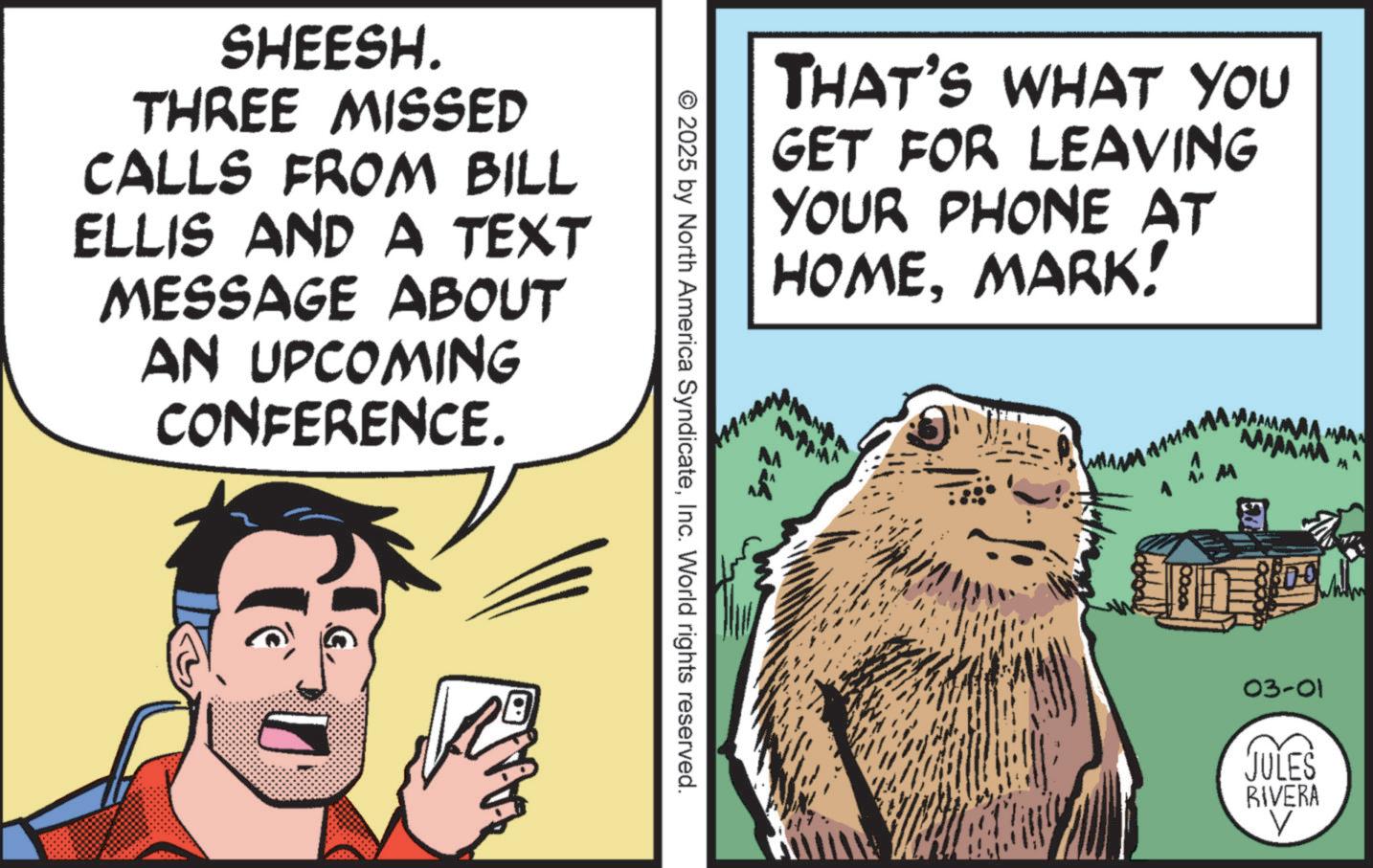 Rodent OCR: SHEESH. THREE MISSED CALLS FROM BILL ELLIS AND A TEXT MESSAGE ABOUT AN UPCOMING CONFERENCE. © 2025 by North America SyndicateInc. World rights reserved. THAT'S WHAT YOU GET FOR LEAVING YOUR PHONE AT HOMEMARK! 10000 MAA MAA KAMANMA M 03-01 JULES RIVERA V A SHEESH . THREE MISSED CALLS FROM BILL ELLIS AND A TEXT MESSAGE ABOUT AN UPCOMING CONFERENCE . © 2025 by North America SyndicateInc. World rights reserved . THAT'S WHAT YOU GET FOR LEAVING YOUR PHONE AT HOMEMARK ! 10000 MAA MAA KAMANMA M 03-01 JULES RIVERA V A