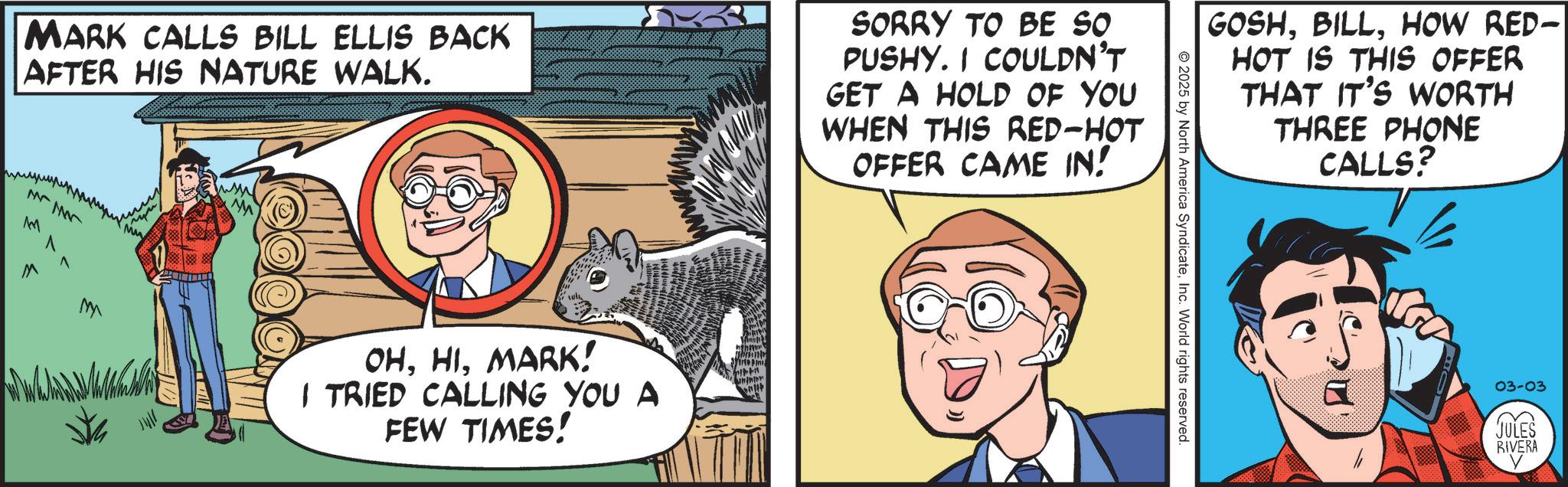 Pleased OCR: MARK CALLS BILL ELLIS BACK AFTER HIS NATURE WALK. SORRY TO BE SO PUSHY. I COULDN'T GET A HOLD OF YOU WHEN THIS RED-HOT OFFER CAME IN! MM M M ? ? ?? OHMARK! I TRIED CALLING YOU A FEW TIMES! GOSHHOW RED- HOT IS THIS OFFER THAT IT'S WORTH THREE PHONE CALLS? 2025 by North America SyndicateInc. World rights reserved. 03-03 JULES RIVERA MARK CALLS BILL ELLIS BACK AFTER HIS NATURE WALK . SORRY TO BE SO PUSHY . I COULDN'T GET A HOLD OF YOU WHEN THIS RED - HOT OFFER CAME IN ! MM M M ? ? ?? OHMARK ! I TRIED CALLING YOU A FEW TIMES ! GOSHHOW RED- HOT IS THIS OFFER THAT IT'S WORTH THREE PHONE CALLS ? 2025 by North America SyndicateInc. World rights reserved . 03-03 JULES RIVERA