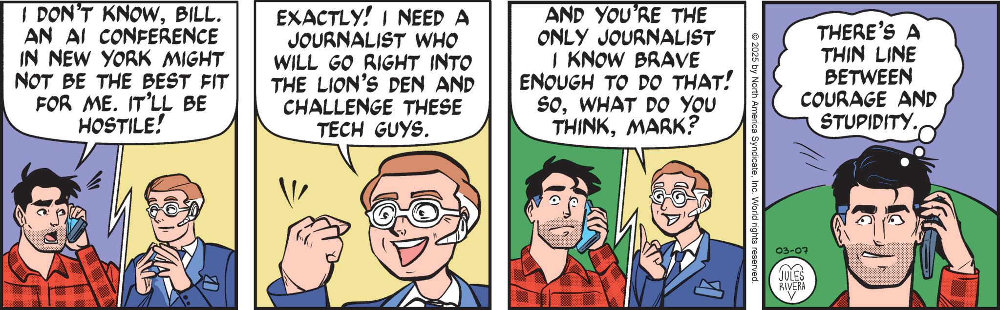 Animated cartoon OCR: I DON'T KNOWBILL. AN AI CONFERENCE IN NEW YORK MIGHT NOT BE THE BEST FIT FOR ME. IT'LL BE HOSTILE! EXACTLY! I NEED A JOURNALIST WHO WILL GO RIGHT INTO THE LION'S DEN AND CHALLENGE THESE TECH GUYS. AND YOU'RE THE ONLY JOURNALIST I KNOW BRAVE ENOUGH TO DO THAT! SOWHAT DO YOU THINKMARK? B 2025 by North America SyndicateInc. World rights reserved. 03-07 JULES RIVERA THERE'S A THIN LINE BETWEEN COURAGE AND STUPIDITY. I DON'T KNOWBILL . AN AI CONFERENCE IN NEW YORK MIGHT NOT BE THE BEST FIT FOR ME . IT'LL BE HOSTILE ! EXACTLY ! I NEED A JOURNALIST WHO WILL GO RIGHT INTO THE LION'S DEN AND CHALLENGE THESE TECH GUYS . AND YOU'RE THE ONLY JOURNALIST I KNOW BRAVE ENOUGH TO DO THAT ! SOWHAT DO YOU THINKMARK ? B 2025 by North America SyndicateInc. World rights reserved . 03-07 JULES RIVERA THERE'S A THIN LINE BETWEEN COURAGE AND STUPIDITY .