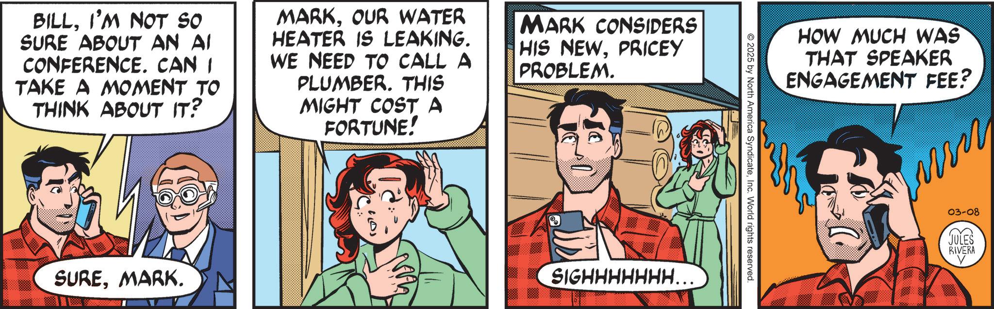 Publication OCR: BILLI'M NOT SO SURE ABOUT AN AI CONFERENCE. CAN I TAKE A MOMENT TO THINK ABOUT IT? MARKOUR WATER HEATER IS LEAKING. WE NEED TO CALL A PLUMBER. THIS MIGHT COST A FORTUNE! MARK CONSIDERS HIS NEWPRICEY PROBLEM. SUREMARK. SIGHHHHHHH….. HOW MUCH WAS THAT SPEAKER ENGAGEMENT FEE? 2025 by North America SyndicateInc. World rights reserved. 03-08 (L JULES RIVERA V BILLI'M NOT SO SURE ABOUT AN AI CONFERENCE . CAN I TAKE A MOMENT TO THINK ABOUT IT ? MARKOUR WATER HEATER IS LEAKING . WE NEED TO CALL A PLUMBER . THIS MIGHT COST A FORTUNE ! MARK CONSIDERS HIS NEWPRICEY PROBLEM . SUREMARK . SIGHHHHHHH … .. HOW MUCH WAS THAT SPEAKER ENGAGEMENT FEE ? 2025 by North America SyndicateInc. World rights reserved . 03-08 ( L JULES RIVERA V
