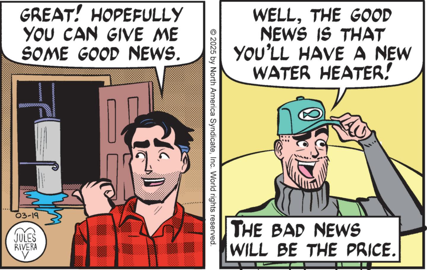 Photo caption OCR: GREAT! HOPEFULLY YOU CAN GIVE ME SOME GOOD NEWS. 03-19 JULES RIVERA ? © 2025 by North America SyndicateInc. World rights reserved. WELLTHE GOOD NEWS IS THAT YOU'LL HAVE A NEW WATER HEATER! THE BAD NEWS WILL BE THE PRICE. GREAT ! HOPEFULLY YOU CAN GIVE ME SOME GOOD NEWS . 03-19 JULES RIVERA ? © 2025 by North America SyndicateInc. World rights reserved . WELLTHE GOOD NEWS IS THAT YOU'LL HAVE A NEW WATER HEATER ! THE BAD NEWS WILL BE THE PRICE .