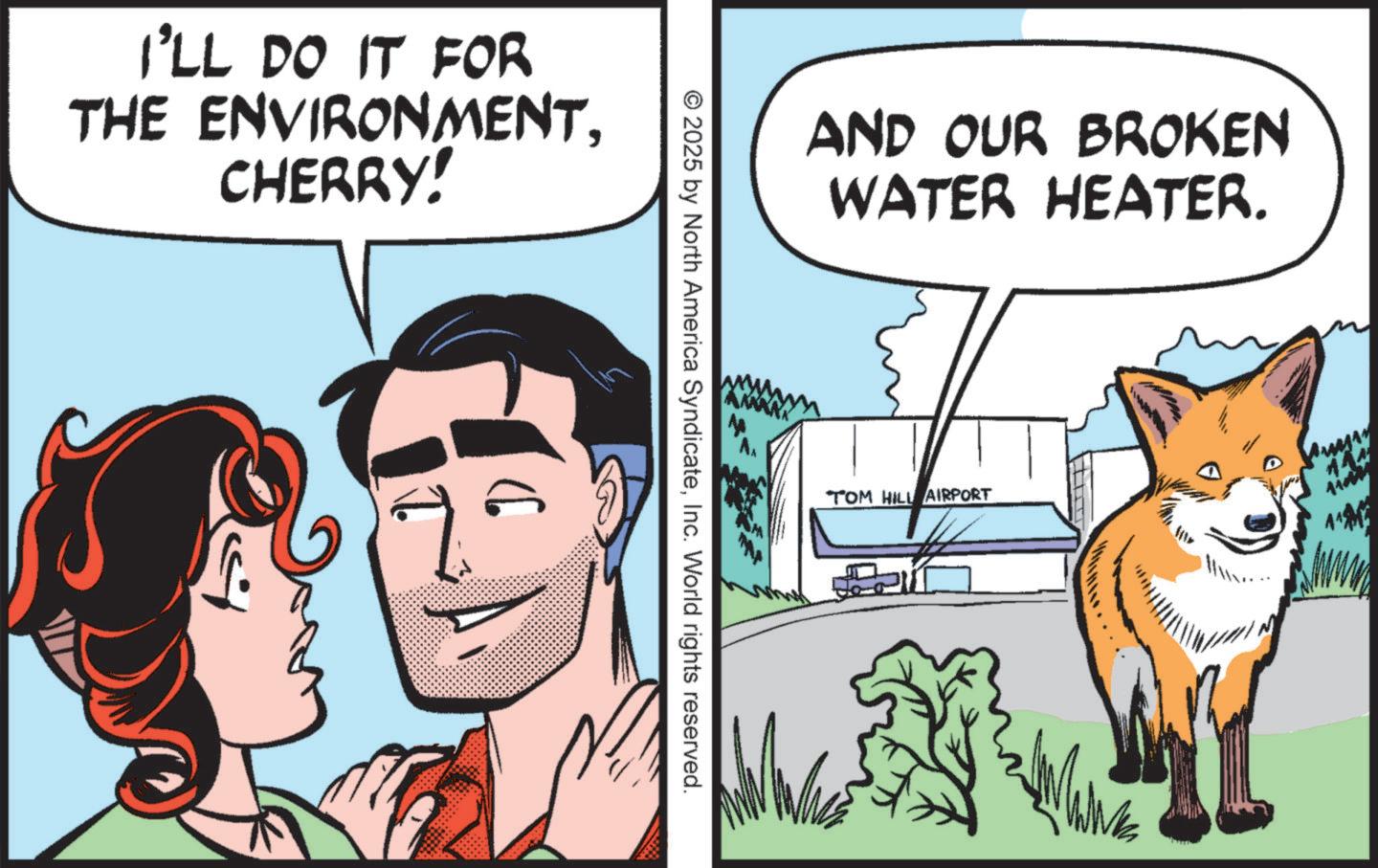 Fictional character OCR: I'LL DO IT FOR THE ENVIRONMENT. CHERRY!Inc. World rights reserved. AND OUR BROKEN WATER HEATER. TOM HILL AIRPORT 144 I'LL DO IT FOR THE ENVIRONMENT . CHERRY !© 2025 by North America SyndicateInc. World rights reserved . AND OUR BROKEN WATER HEATER . TOM HILL AIRPORT 144