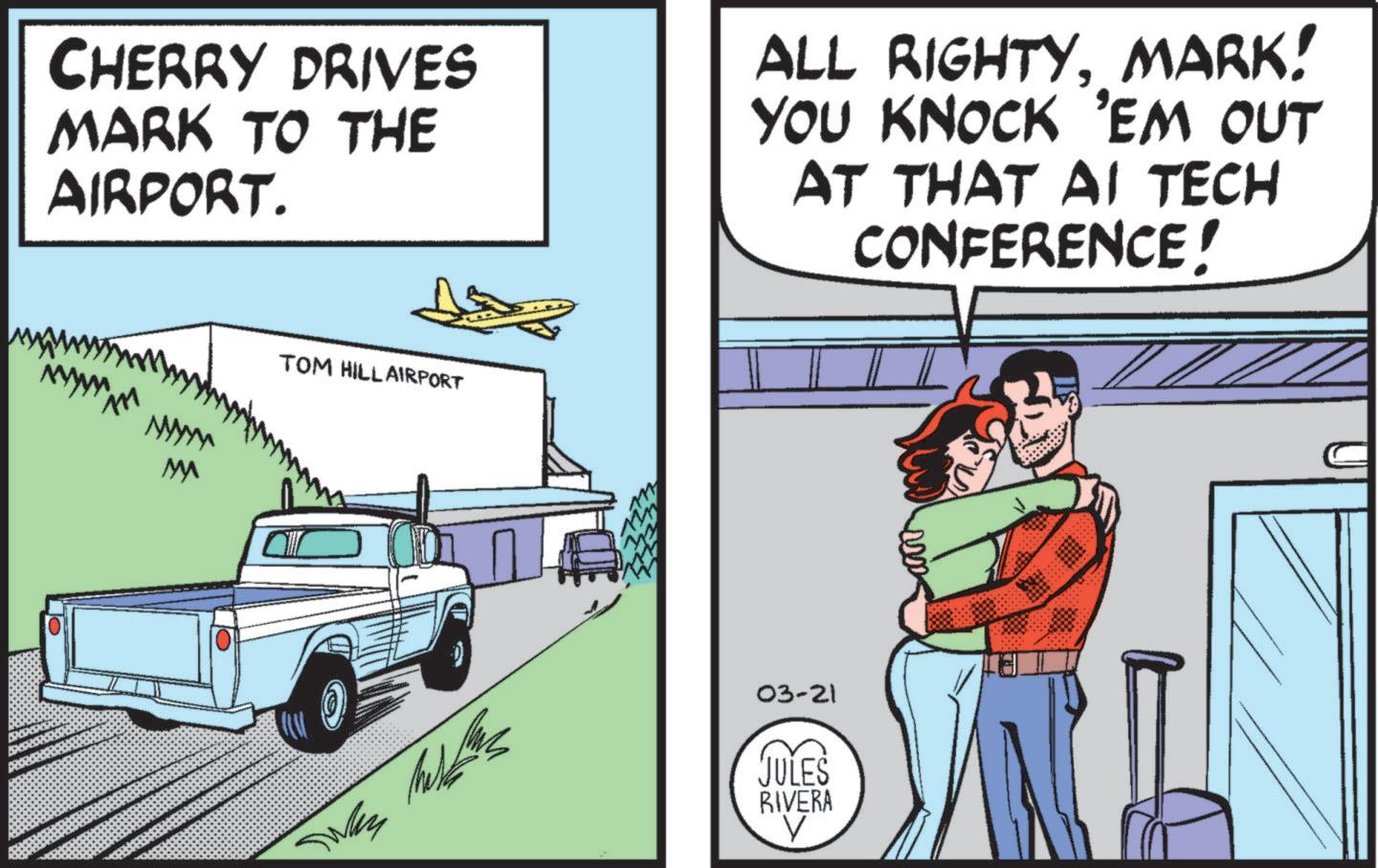 Fiction OCR: CHERRY DRIVES MARK TO THE AIRPORT. ALL RIGHTYMARK! YOU KNOCK 'EM OUT AT THAT AI TECH CONFERENCE! M TOM HILL AIRPORT Was T 03-21 JULES RIVERA ? CHERRY DRIVES MARK TO THE AIRPORT . ALL RIGHTYMARK ! YOU KNOCK ' EM OUT AT THAT AI TECH CONFERENCE ! M TOM HILL AIRPORT Was T 03-21 JULES RIVERA ?