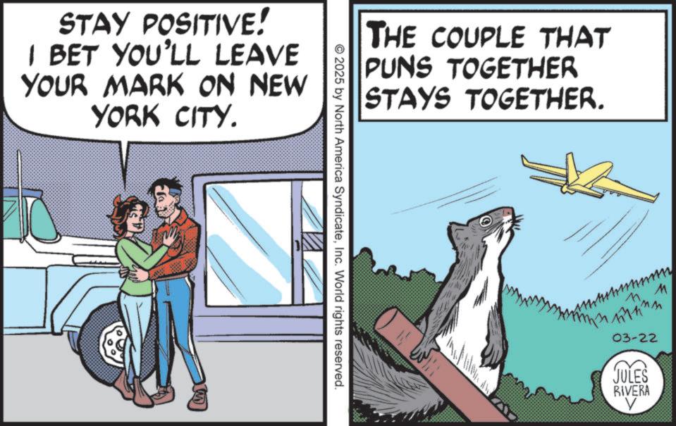 Canidae OCR: THE COUPLE THAT PUNS TOGETHER STAYS TOGETHER. STAY POSITIVE! I BET YOU'LL LEAVE YOUR MARK ON NEW YORK CITY. © 2025 by North America SyndicateInc. World rights reserved. 7 M ???? 03-22 JULES RIVERA THE COUPLE THAT PUNS TOGETHER STAYS TOGETHER . STAY POSITIVE ! I BET YOU'LL LEAVE YOUR MARK ON NEW YORK CITY . © 2025 by North America SyndicateInc. World rights reserved . 7 M ???? 03-22 JULES RIVERA