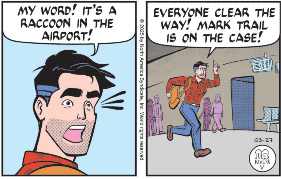 Graphics OCR: MY WORD! IT'S A RACCOON IN THE AIRPORT! EVERYONE CLEAR THE WAY! MARK TRAIL IS ON THE CASE! © 2025 by North America SyndicateInc. World rights reserved. 03-27 JULES RIVERA V MY WORD ! IT'S A RACCOON IN THE AIRPORT ! EVERYONE CLEAR THE WAY ! MARK TRAIL IS ON THE CASE ! © 2025 by North America SyndicateInc. World rights reserved . 03-27 JULES RIVERA V