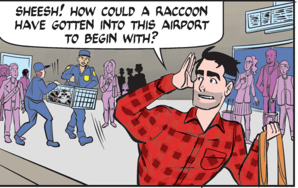 Publication OCR: SHEESH! HOW COULD A RACCOON HAVE GOTTEN INTO THIS AIRPORT TO BEGIN WITH? SHEESH ! HOW COULD A RACCOON HAVE GOTTEN INTO THIS AIRPORT TO BEGIN WITH ?