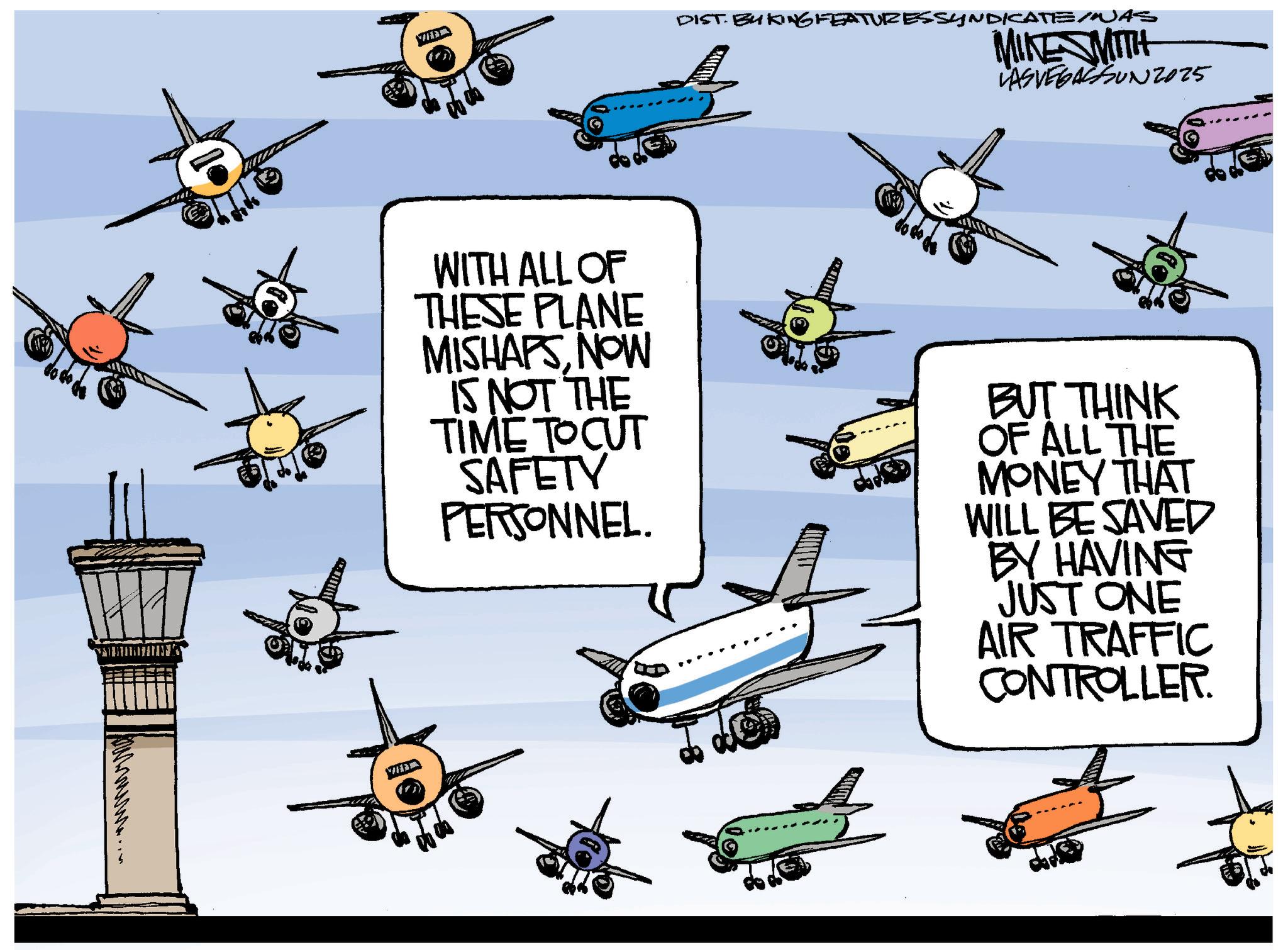 Airliner OCR: ?????... MIKE MITH DIST. BY KING FEATURESSYNDICATE/NUAS LAS VEGASSUN2025 WITH ALL OF THESE PLANE MISHAPSNOW IS NOT THE TIME TO CUT SAFETY PERSONNEL. BUT THINK OF ALL THE MONEY THAT WILL BE SAVED BY HAVING JUST ONE AIR TRAFFIC CONTROLLER. ????? ... MIKE MITH DIST . BY KING FEATURESSYNDICATE / NUAS LAS VEGASSUN2025 WITH ALL OF THESE PLANE MISHAPSNOW IS NOT THE TIME TO CUT SAFETY PERSONNEL . BUT THINK OF ALL THE MONEY THAT WILL BE SAVED BY HAVING JUST ONE AIR TRAFFIC CONTROLLER .