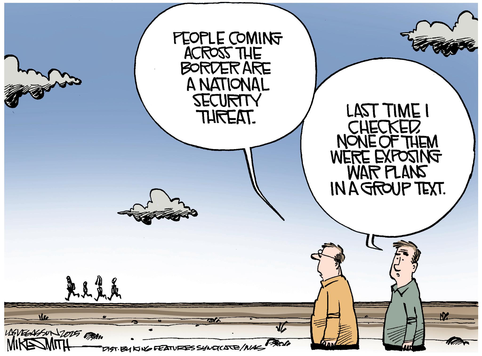 Photo caption OCR: PEOPLE COMING ACROSS THE BORDER ARE A NATIONAL SECURITY THREAT. LAST TIME I CHECKED NONE OF THEM WERE EXPOSING WAR PLANS IN A GROUP TEXT. Alli LASVEGASSUN2025 MIKE SMITH "DIST. BY KING FEATURES SYNDICATE/NAS N PEOPLE COMING ACROSS THE BORDER ARE A NATIONAL SECURITY THREAT . LAST TIME I CHECKED NONE OF THEM WERE EXPOSING WAR PLANS IN A GROUP TEXT . Alli LASVEGASSUN2025 MIKE SMITH " DIST . BY KING FEATURES SYNDICATE / NAS N