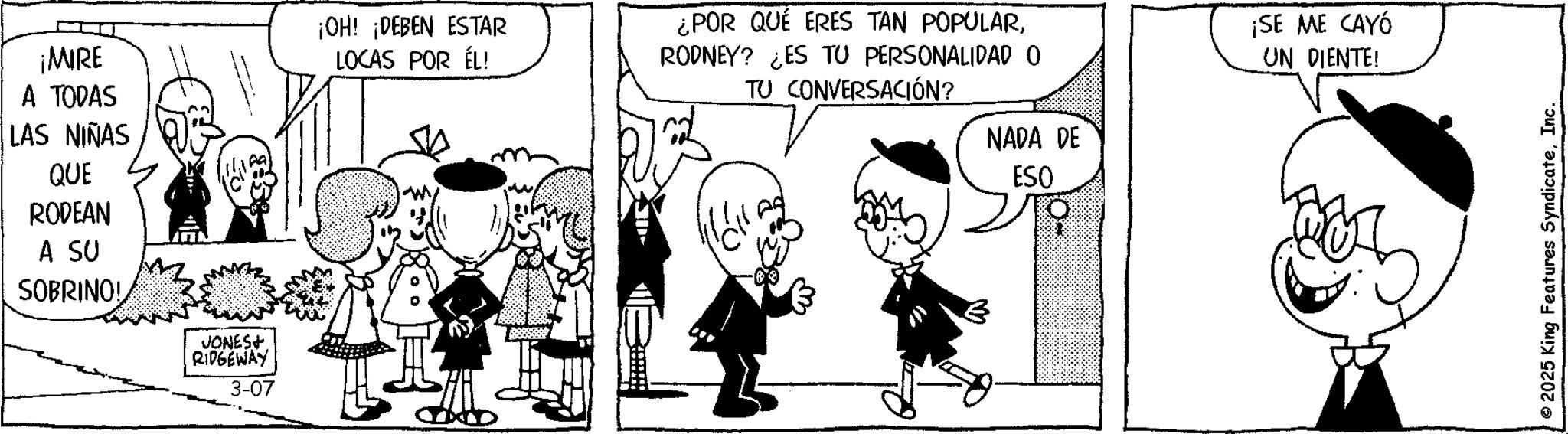 Animated cartoon OCR: ¡MIRE A TODAS LAS NIÑAS QUE RODEAN A SU SOBRINO! JONES+ RIDGEWAY 3-07 ¡OH! ¡DEBEN ESTAR LOCAS POR ÉL! ¿POR QUÉ ERES TAN POPULARRODNEY? ¿ES TU PERSONALIDAD O TU CONVERSACIÓN? ¡SE ME CAYÓ UN DIENTE! NADA DE ESQ © 2025 King Features SyndicateInc. ¡ MIRE A TODAS LAS NIÑAS QUE RODEAN A SU SOBRINO ! JONES + RIDGEWAY 3-07 ¡ OH ! ¡ DEBEN ESTAR LOCAS POR ÉL ! ¿ POR QUÉ ERES TAN POPULARRODNEY ? ¿ ES TU PERSONALIDAD O TU CONVERSACIÓN ? ¡ SE ME CAYÓ UN DIENTE ! NADA DE ESQ © 2025 King Features Syndicate