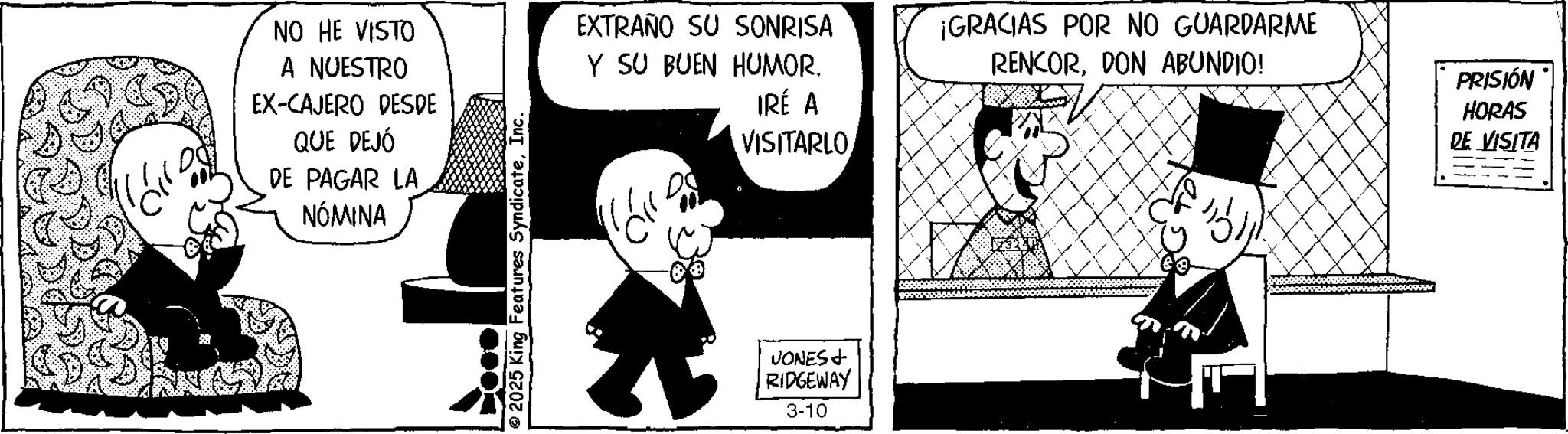 Photo caption OCR: NO HE VISTO A NUESTRO EX-CAJERO DESDE QUE DEJÓ DE PAGAR LA NÓMINA © 2025 King Features SyndicateInc. EXTRAÑO SU SONRISA Y SU BUEN HUMOR. IRÉ A VISITARLO JONES + RIDGEWAY 3-10 ¡GRACIAS POR NO GUARDARME RENCORDON ABUNDIO! PRISIÓN HORAS DE VISITA NO HE VISTO A NUESTRO EX - CAJERO DESDE QUE DEJÓ DE PAGAR LA NÓMINA © 2025 King Features SyndicateInc. EXTRAÑO SU SONRISA Y SU BUEN HUMOR . IRÉ A VISITARLO JONES + RIDGEWAY 3-10 ¡ GRACIAS POR NO GUARDARME RENCORDON ABUNDIO ! PRISIÓN HORAS DE VISITA