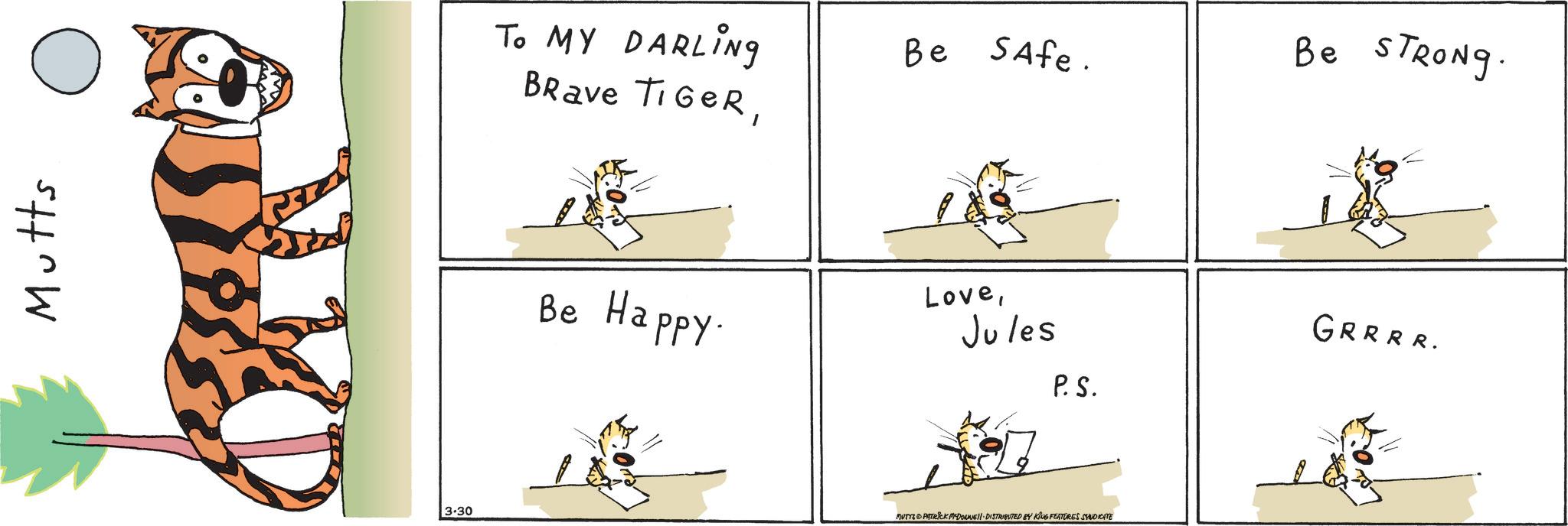 Tail OCR: Mutts 3.30 To MY DARLING Brave TIGERBe Safe. Be STRONG. Be Happy. LoveJules P.S. GRRRR. MUTTS PATRICK MYDOUNE DISTRIBUTED BY KING FEATURES SYNDICATE Mutts 3.30 To MY DARLING Brave TIGERBe Safe . Be STRONG . Be Happy . LoveJules P.S. GRRRR . MUTTS PATRICK MYDOUNE DISTRIBUTED BY KING FEATURES SYNDICATE