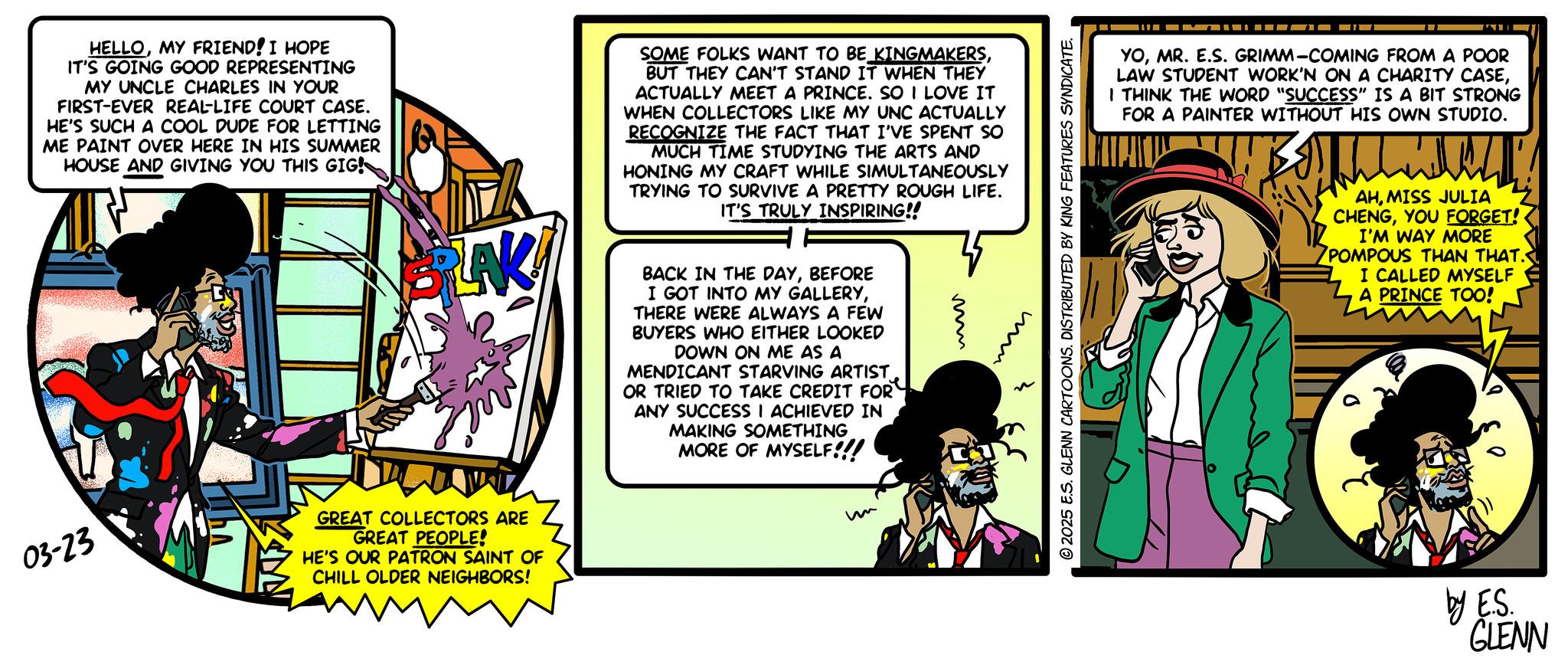 Animation OCR: HELLOMY FRIEND! I HOPE IT'S GOING GOOD REPRESENTING MY UNCLE CHARLES IN YOUR FIRST-EVER REAL-LIFE COURT CASE. HE'S SUCH A COOL DUDE FOR LETTING ME PAINT OVER HERE IN HIS SUMMER HOUSE AND GIVING YOU THIS GIG! BLAK SOME FOLKS WANT TO BE KINGMAKERSBUT THEY CAN'T STAND IT WHEN THEY ACTUALLY MEET A PRINCE. SO I LOVE IT WHEN COLLECTORS LIKE MY UNC ACTUALLY RECOGNIZE THE FACT THAT I'VE SPENT SO MUCH TIME STUDYING THE ARTS AND HONING MY CRAFT WHILE SIMULTANEOUSLY TRYING TO SURVIVE A PRETTY ROUGH LIFE. IT'S TRULY INSPIRING!! BACK IN THE DAYBEFORE I GOT INTO MY GALLERYTHERE WERE ALWAYS A FEW BUYERS WHO EITHER LOOKED DOWN ON ME AS A MENDICANT STARVING ARTIST OR TRIED TO TAKE CREDIT FOR ANY SUCCESS I ACHIEVED IN MAKING SOMETHING MORE OF MYSELF!!! ?? 03-23 GREAT COLLECTORS ARE GREAT PEOPLE! HE'S OUR PATRON SAINT OF CHILL OLDER NEIGHBORS! m 3 © 2025 E.S. GLENN CARTOONS. DISTRIBUTED BY KING FEATURES SYNDICATE. YOMR. E.S. GRIMM-COMING FROM A POOR LAW STUDENT WORK'N ON A CHARITY CASEI THINK THE WORD "SUCCESS" IS A BIT STRONG FOR A PAINTER WITHOUT HIS OWN STUDIO. AHMISS JULIA CHENGYOU FORGET! I'M WAY MORE POMPOUS THAN THAT. I CALLED MYSELF A PRINCE TOO! by E.S. GLENN HELLOMY FRIEND ! I HOPE IT'S GOING GOOD REPRESENTING MY UNCLE CHARLES IN YOUR FIRST - EVER REAL - LIFE COURT CASE . HE'S SUCH A COOL DUDE FOR LETTING ME PAINT OVER HERE IN HIS SUMMER HOUSE AND GIVING YOU THIS GIG ! BLAK SOME FOLKS WANT TO BE KINGMAKERSBUT THEY CAN'T STAND IT WHEN THEY ACTUALLY MEET A PRINCE . SO I LOVE IT WHEN COLLECTORS LIKE MY UNC ACTUALLY RECOGNIZE THE FACT THAT I'VE SPENT SO MUCH TIME STUDYING THE ARTS AND HONING MY CRAFT WHILE SIMULTANEOUSLY TRYING TO SURVIVE A PRETTY ROUGH LIFE . IT'S TRULY INSPIRING !! BACK IN THE DAYBEFORE I GOT INTO MY GALLERYTHERE WERE ALWAYS A FEW BUYERS WHO EITHER LOOKED DOWN ON ME AS A MENDICANT STARVING ARTIST OR TRIED TO TAKE CREDIT FOR ANY SUCCESS I ACHIEVED IN MAKING SOMETHING MORE OF MYSELF !!! ?? 03-23 GREAT COLLECTORS ARE GREAT PEOPLE ! HE'S OUR PATRON SAINT OF CHILL OLDER NEIGHBORS ! m 3 © 2025 E.S. GLENN CARTOONS . DISTRIBUTED BY KING FEATURES SYNDICATE . YOMR . E.S. GRIMM - COMING FROM A POOR LAW STUDENT WORK'N ON A CHARITY CASEI THINK THE WORD " SUCCESS " IS A BIT STRONG FOR A PAINTER WITHOUT HIS OWN STUDIO . AHMISS JULIA CHENGYOU FORGET ! I'M WAY MORE POMPOUS THAN THAT . I CALLED MYSELF A PRINCE TOO ! by E.S. GLENN