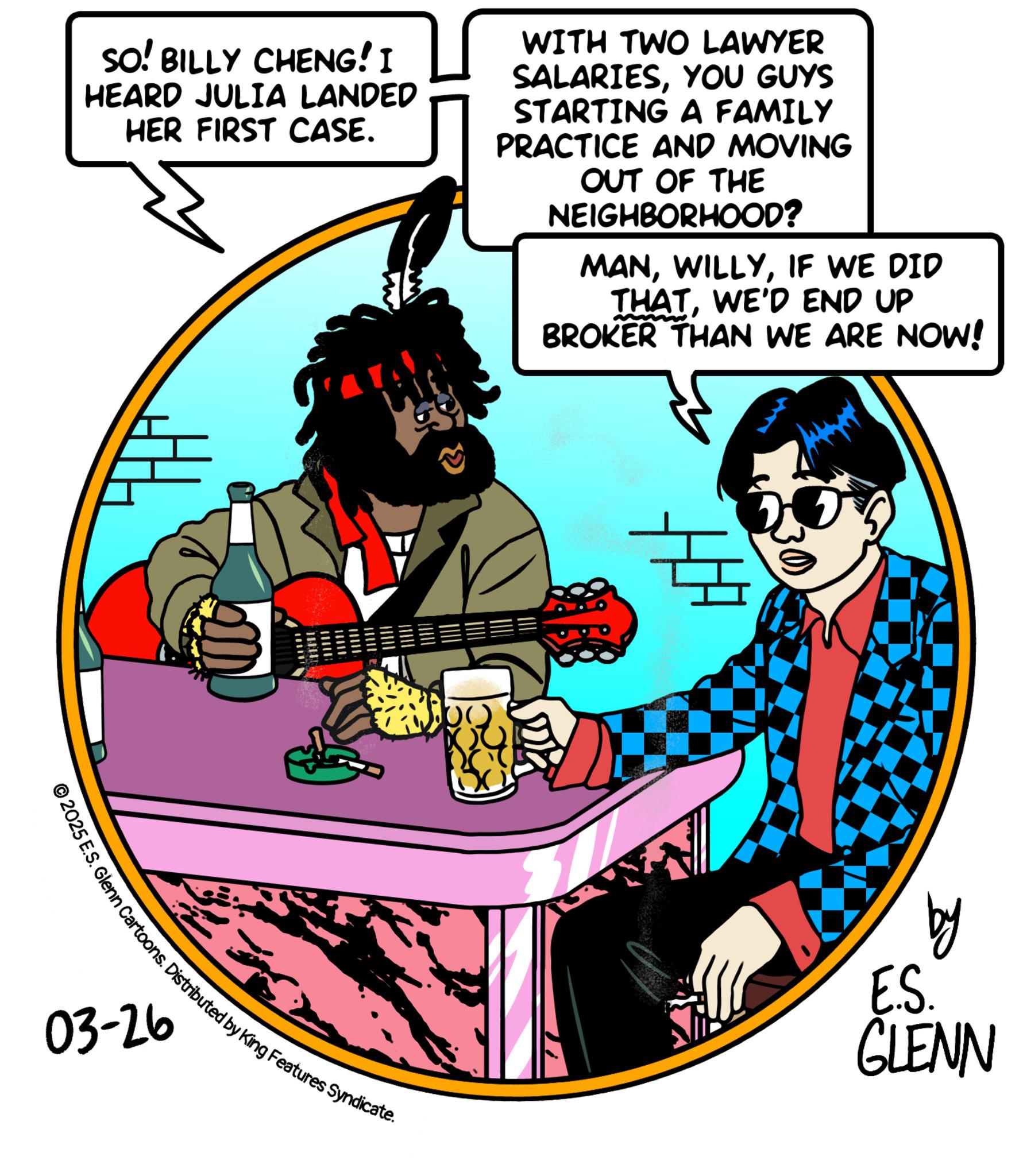 Animated cartoon OCR: SO! BILLY CHENG! I HEARD JULIA LANDED HER FIRST CASE. WITH TWO LAWYER SALARIESYOU GUYS STARTING A FAMILY PRACTICE AND MOVING OUT OF THE NEIGHBORHOOD? MANIF WE DID THATWE'D END UP BROKER THAN WE ARE NOW! 1. Glenn Cartoons. Distributed by King Features Syndicate. 03-26 by E.S. GLENN SO ! BILLY CHENG ! I HEARD JULIA LANDED HER FIRST CASE . WITH TWO LAWYER SALARIESYOU GUYS STARTING A FAMILY PRACTICE AND MOVING OUT OF THE NEIGHBORHOOD ? MANIF WE DID THATWE'D END UP BROKER THAN WE ARE NOW ! 1. Glenn Cartoons . Distributed by King Features Syndicate . 03-26 by E.S. GLENN