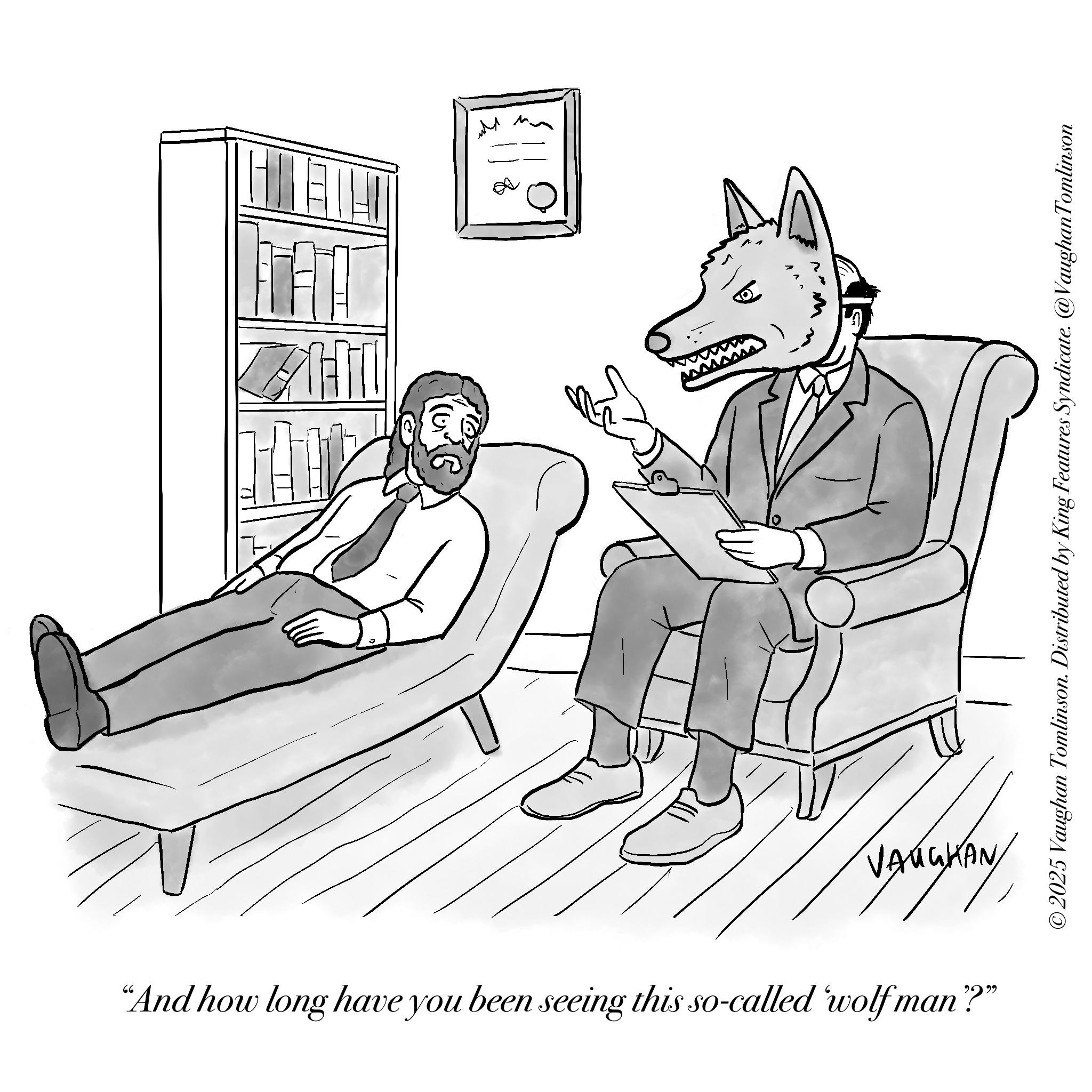 Fictional character OCR: TH 8 VARGKA LAUGHAN"And how long have you been seeing this so-called 'wolf man"?" ©2025 Vaughan Tomlinson. Distributed by King Features Syndicate. @Vaughan Tomlinson TH 8 VARGKA LAUGHAN" And how long have you been seeing this so - called ' wolf man " ? " © 2025 Vaughan Tomlinson . Distributed by King Features Syndicate . @Vaughan Tomlinson