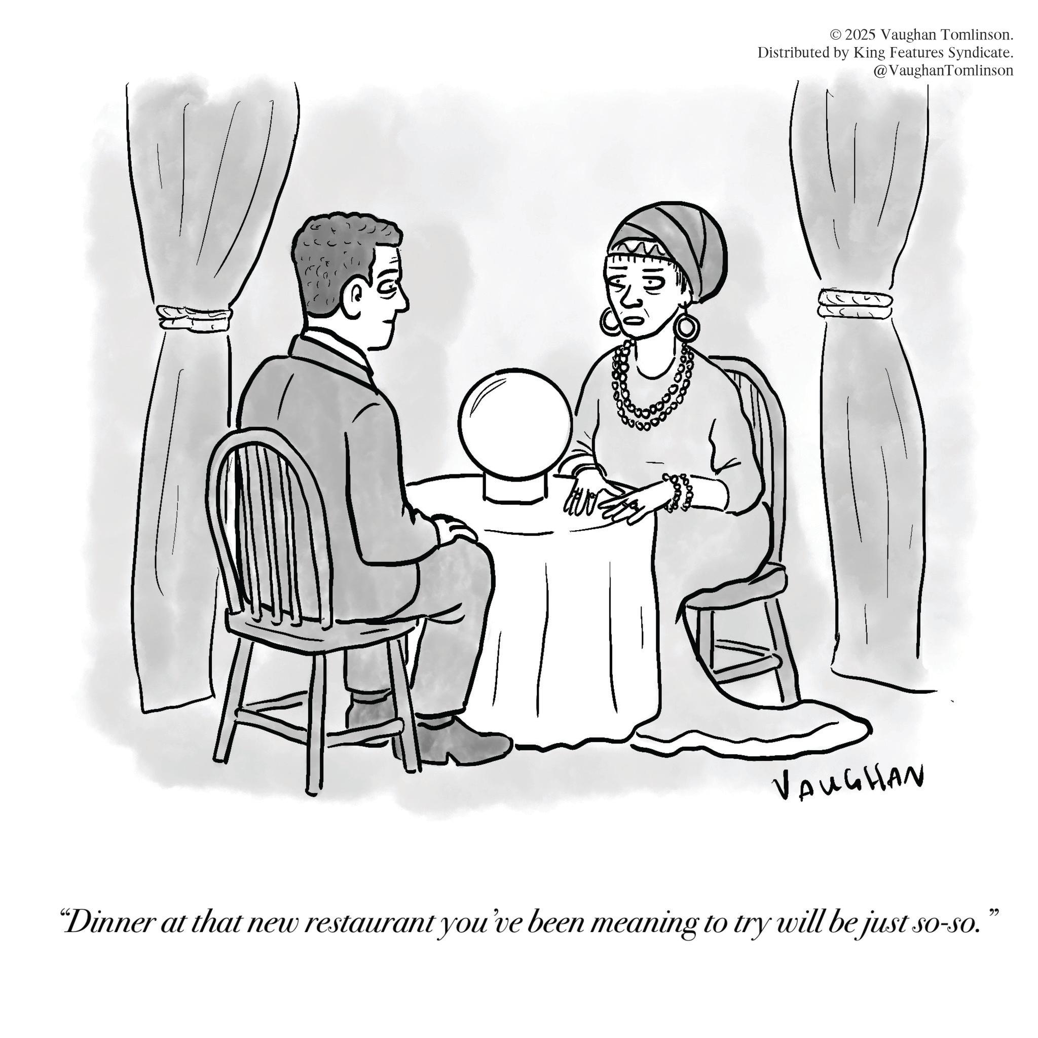 Fiction OCR: © 2025 Vaughan Tomlinson. Distributed by King Features Syndicate. @VaughanTomlinson VAUGHAN "Dinner at that new restaurant you've been meaning to try will be just so-so.” © 2025 Vaughan Tomlinson . Distributed by King Features Syndicate . @VaughanTomlinson VAUGHAN " Dinner at that new restaurant you've been meaning to try will be just so - so . ”