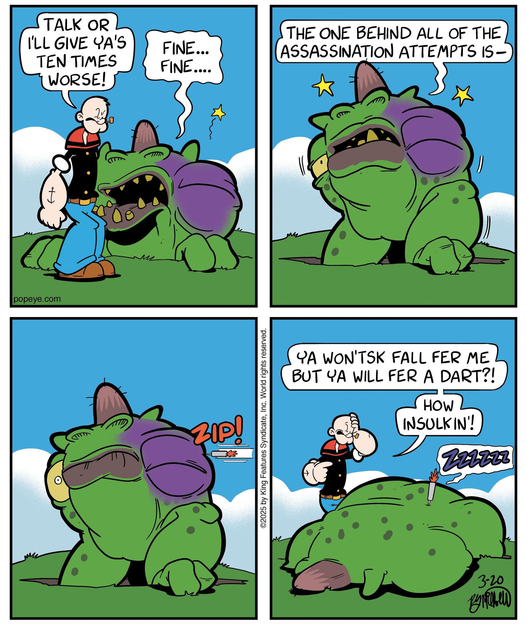 Graphics OCR: TALK OR I'LL GIVE YA'S TEN TIMES WORSE! + popeye.com FINE... FINE.... ZIP! 3 ©2025 by King Features SyndicateInc. World rights reserved. THE ONE BEHIND ALL OF THE ASSASSINATION ATTEMPTS IS- YA WON'TSK FALL FER ME BUT YA WILL FER A DART?! HOW INSULKIN'! Z21227 3-20 By Michel TALK OR I'LL GIVE YA'S TEN TIMES WORSE ! + popeye.com FINE ... FINE .... ZIP ! 3 © 2025 by King Features SyndicateInc. World rights reserved . THE ONE BEHIND ALL OF THE ASSASSINATION ATTEMPTS IS- YA WON'TSK FALL FER ME BUT YA WILL FER A DART ?! HOW INSULKIN ' ! Z21227 3-20 By Michel