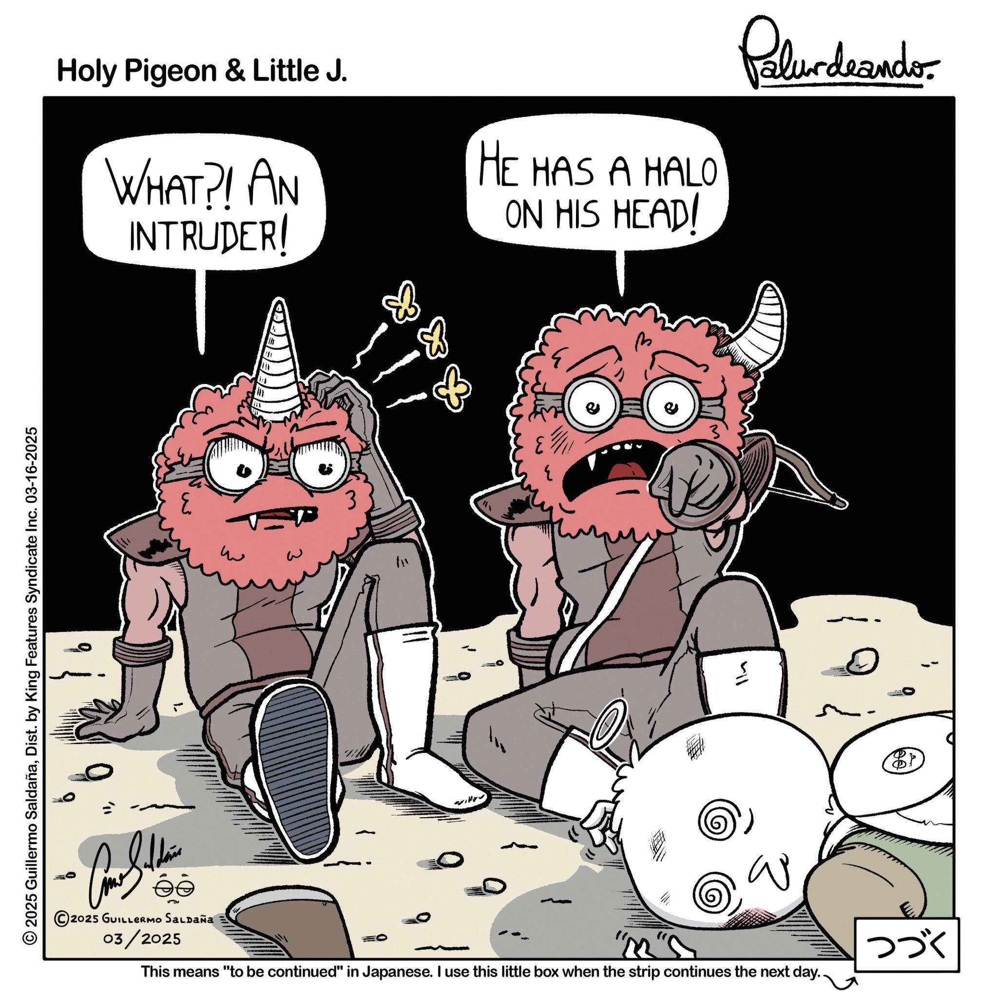 Graphic design OCR: Holy Pigeon & Little J. WHAT?! AN INTRUDER! HE HAS A HALO ON HIS HEAD! © 2025 Guillermo SaldañaDist. by King Features Syndicate Inc. 03-16-2025 E && Palur deando 411 ???????? 2025 GUILLERMO SALDAÑA 03/2025 This means "to be continued" in Japanese. I use this little box when the strip continues the next day.. ??? Holy Pigeon & Little J. WHAT ?! AN INTRUDER ! HE HAS A HALO ON HIS HEAD ! © 2025 Guillermo SaldañaDist . by King Features Syndicate Inc. 03-16-2025 E && Palur deando 411 ???????? 2025 GUILLERMO SALDAÑA 03/2025 This means " to be continued " in Japanese . I use this little box when the strip continues the next day .. ???
