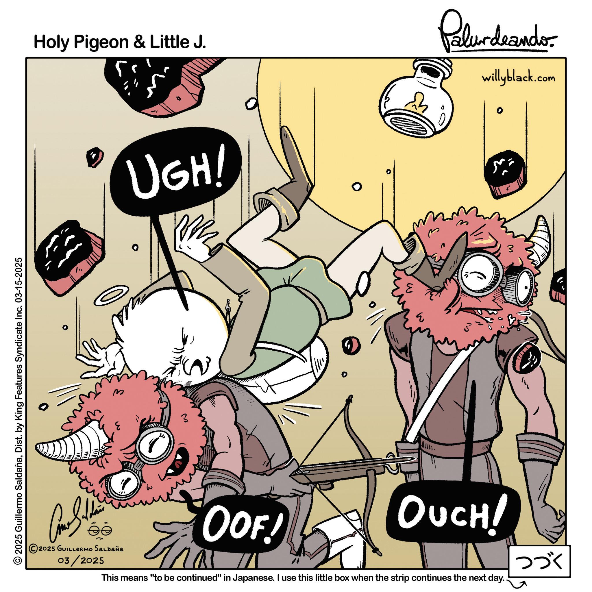 Graphics OCR: Holy Pigeon & Little J. 5. Palurdeands. willyblack.com © 2025 Guillermo SaldañaDist. by King Features Syndicate Inc. 03-15-2025 UGH! 3 3 ???? OOF! ? 3 OUCH! 2025 GUILLERMO SALDAÑA 03/2025 This means "to be continued" in Japanese. I use this little box when the strip continues the next day.. ??? Holy Pigeon & Little J. 5 . Palurdeands . willyblack.com © 2025 Guillermo SaldañaDist . by King Features Syndicate Inc. 03-15-2025 UGH ! 3 3 ???? OOF ! ? 3 OUCH ! 2025 GUILLERMO SALDAÑA 03/2025 This means " to be continued " in Japanese . I use this little box when the strip continues the next day .. ???