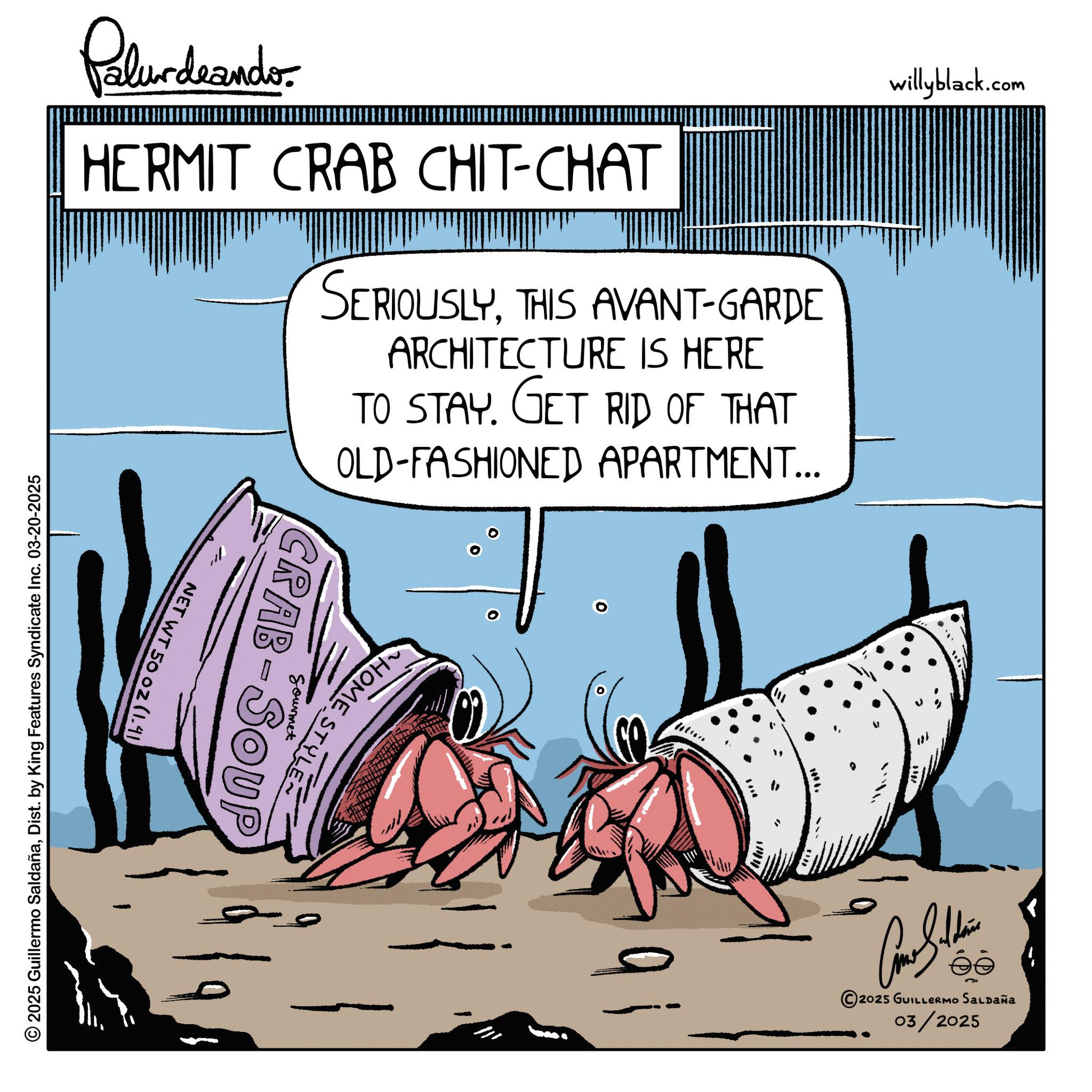 Pest OCR: willyblack.com Palurdnander. HERMIT CRAB CHIT-CHAT SERIOUSLYTHIS AVANT-GARDE ARCHITECTURE IS HERE TO STAY. GET RID OF THAT OLD-FASHIONED APARTMENT... NET WT 50 02 (1.41) © 2025 Guillermo SaldañaDist. by King Features Syndicate Inc. 03-20-2025 HOME STYLE Sourmet CRAB SOUP - 2025 GUILLERMO SALDAÑA 03/2025 willyblack.com Palurdnander . HERMIT CRAB CHIT - CHAT SERIOUSLYTHIS AVANT - GARDE ARCHITECTURE IS HERE TO STAY . GET RID OF THAT OLD - FASHIONED APARTMENT ... NET WT 50 02 ( 1.41 ) © 2025 Guillermo SaldañaDist . by King Features Syndicate Inc. 03-20-2025 HOME STYLE Sourmet CRAB SOUP - 2025 GUILLERMO SALDAÑA 03/2025