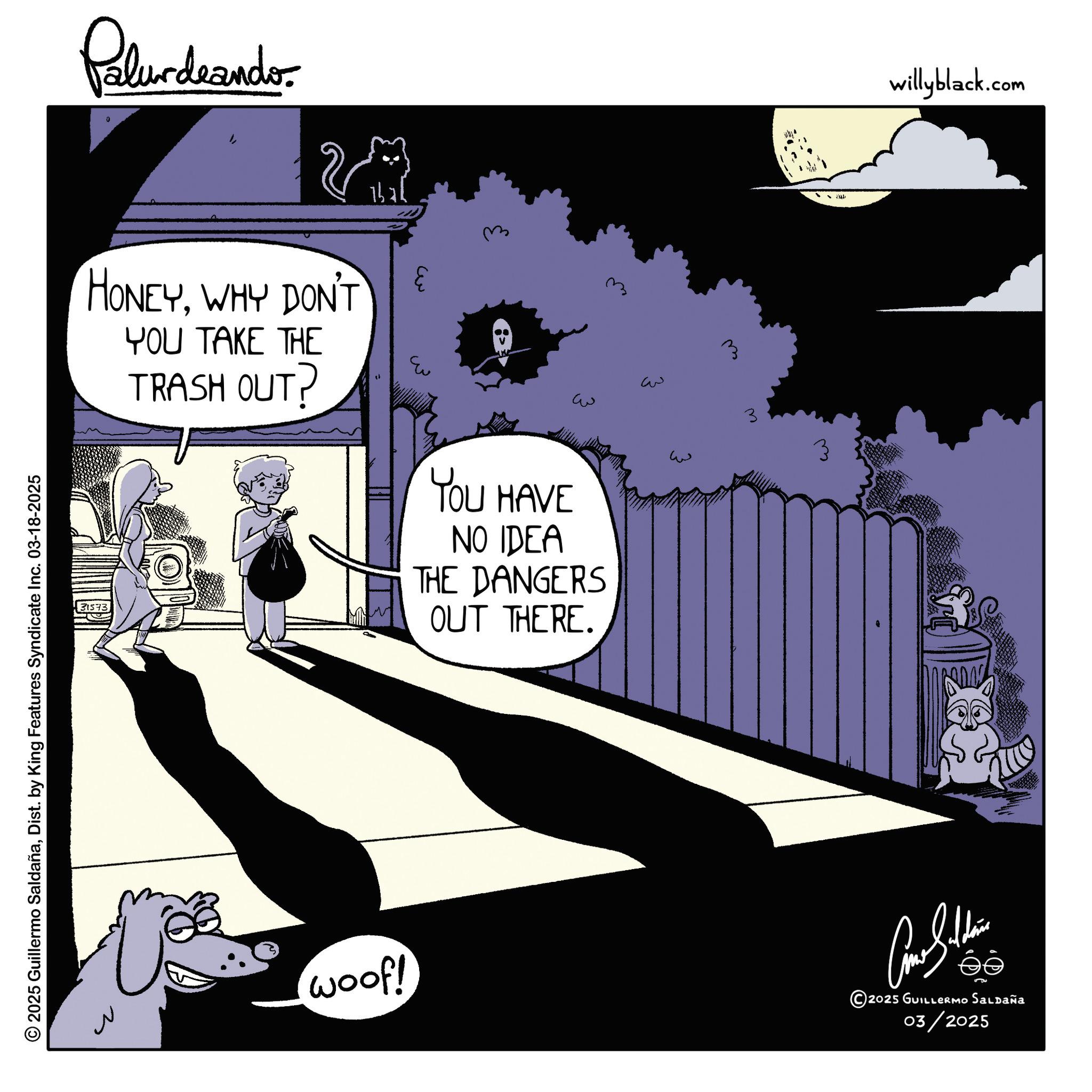 Comic book OCR: 2025 Guillermo SaldañaDist. by King Features Syndicate Inc. 03-18-2025 Palurdeando 23 HONEYWHY DON'T YOU TAKE THE TRASH OUT? Eu ? ?? ??? 31573 YOU HAVE NO IDEA THE DANGERS OUT THERE. ?? ??? 3 3 ??? woof! ???????? © 2025 GUILLERMO SALDAÑA 03/2025 willyblack.com 2025 Guillermo SaldañaDist . by King Features Syndicate Inc. 03-18-2025 Palurdeando 23 HONEYWHY DON'T YOU TAKE THE TRASH OUT ? Eu ? ?? ??? 31573 YOU HAVE NO IDEA THE DANGERS OUT THERE . ?? ??? 3 3 ??? woof ! ???????? © 2025 GUILLERMO SALDAÑA 03/2025 willyblack.com