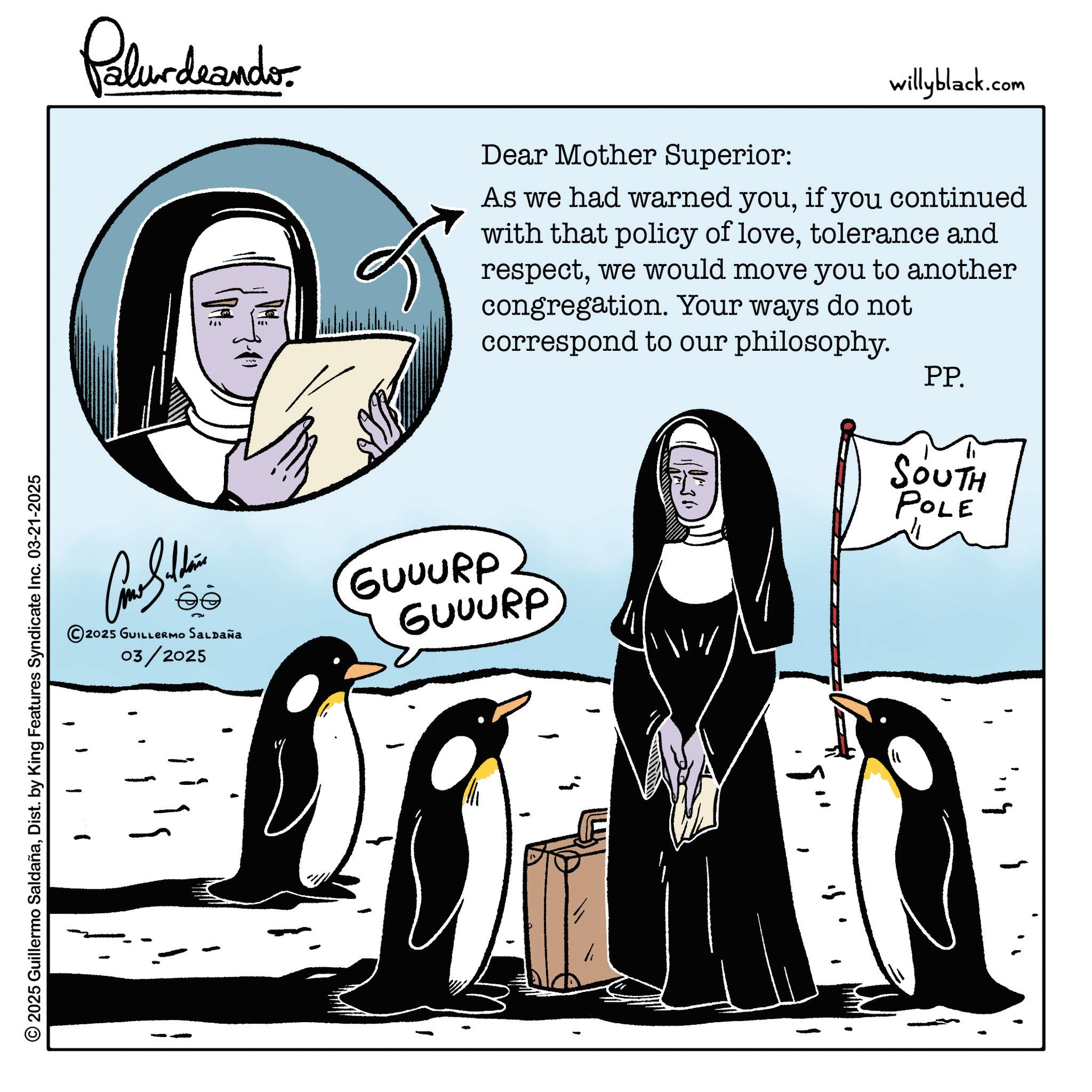 Flightless bird OCR: Palurdeando. 7-11 181 Dear Mother Superior: willyblack.com As we had warned youif you continued with that policy of lovetolerance and respectwe would move you to another congregation. Your ways do not correspond to our philosophy. PP. ©2025 GUILLERMO SALDAÑA 03/2025 GUUURP GUUURP © 2025 Guillermo SaldañaDist. by King Features Syndicate Inc. 03-21-2025 SOUTH POLE :9" ?? Palurdeando . 7-11 181 Dear Mother Superior : willyblack.com As we had warned youif you continued with that policy of lovetolerance and respectwe would move you to another congregation . Your ways do not correspond to our philosophy . PP . © 2025 GUILLERMO SALDAÑA 03/2025 GUUURP GUUURP © 2025 Guillermo SaldañaDist . by King Features Syndicate Inc. 03-21-2025 SOUTH POLE : 9 " ??