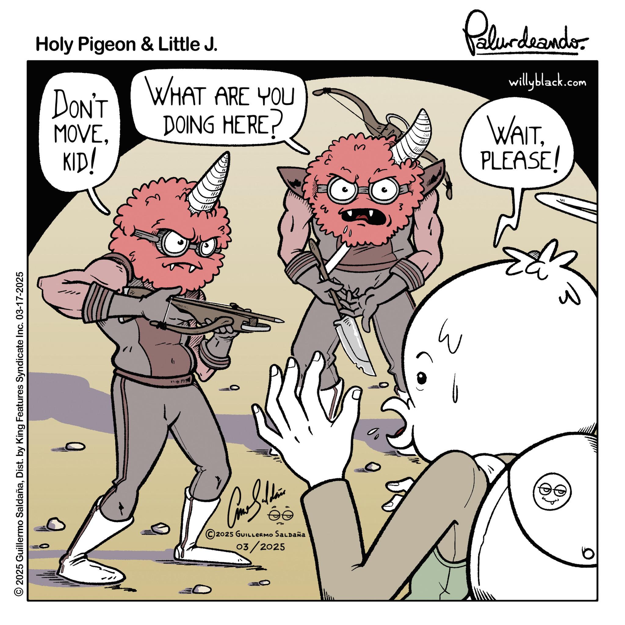 Comics OCR: © 2025 Guillermo SaldañaDist. by King Features Syndicate Inc. 03-17-2025 Holy Pigeon & Little J. DON'T MOVEKID! WHAT ARE YOU DOING HERE? Palurdeando willyblack.com WAITPLEASE! 2025 GUILLERMO SALDAÑa 03/2025 W 0 © 2025 Guillermo SaldañaDist . by King Features Syndicate Inc. 03-17-2025 Holy Pigeon & Little J. DON'T MOVEKID ! WHAT ARE YOU DOING HERE ? Palurdeando willyblack.com WAITPLEASE ! 2025 GUILLERMO SALDAÑa 03/2025 W 0