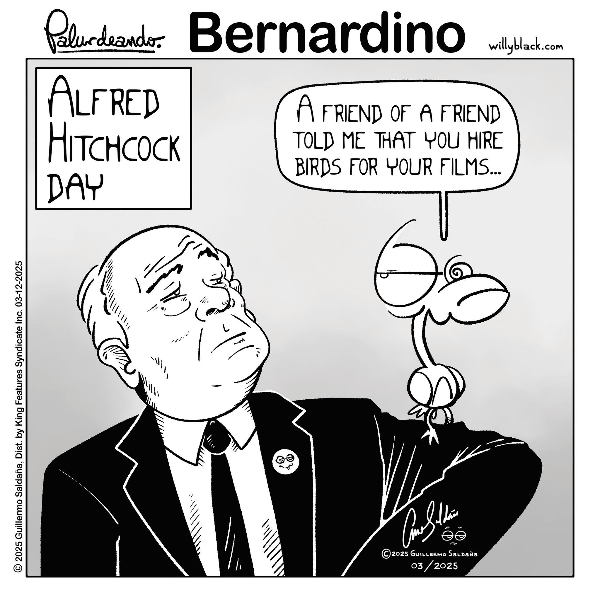 Photo caption OCR: 2025 Guillermo SaldañaDist. by King Features Syndicate Inc. 03-12-2025 Palurdeando Bernardino willyblack.com ALFRED HITCHCOCK A FRIEND OF A FRIEND TOLD ME THAT YOU HIRE BIRDS FOR YOUR FILMS... DAY Ilii 1 .@ 2025 GUILLERMO SALDAÑA 03/2025 2025 Guillermo SaldañaDist . by King Features Syndicate Inc. 03-12-2025 Palurdeando Bernardino willyblack.com ALFRED HITCHCOCK A FRIEND OF A FRIEND TOLD ME THAT YOU HIRE BIRDS FOR YOUR FILMS ... DAY Ilii 1 . @ 2025 GUILLERMO SALDAÑA 03/2025