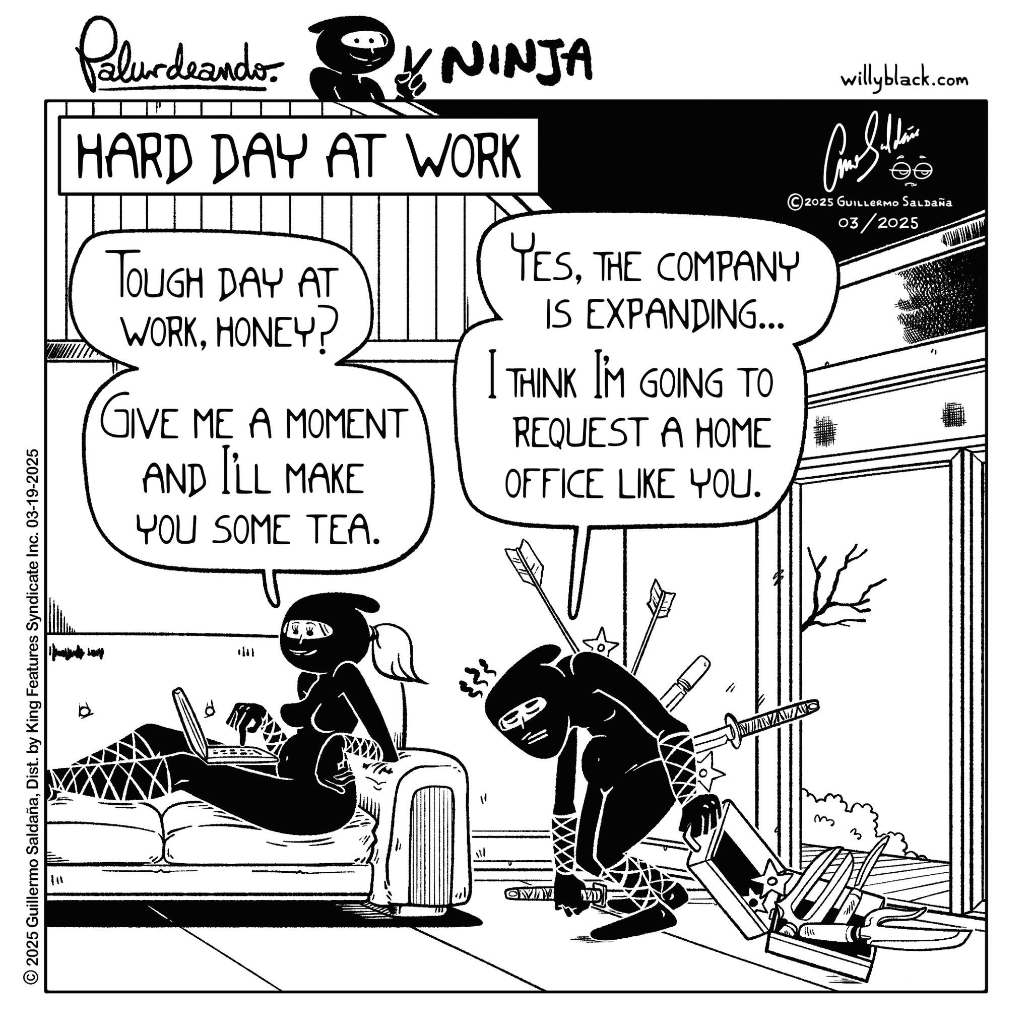 Comic book OCR: © 2025 Guillermo SaldañaDist. by King Features Syndicate Inc. 03-19-2025 111 Palurdeando NINJA HARD DAY AT WORK TOUGH DAY AT WORKHONEY? GIVE ME A MOMENT AND I'LL MAKE YOU SOME TEA. YESTHE COMPANY IS EXPANDING... I THINK I'M GOING TO REQUEST A HOME OFFICE LIKE YOU. willyblack.com 2025 GUILLERMO SALDAÑA 03/2025 1/11 OVINY VD MNAAS m © 2025 Guillermo SaldañaDist . by King Features Syndicate Inc. 03-19-2025 111 Palurdeando NINJA HARD DAY AT WORK TOUGH DAY AT WORKHONEY ? GIVE ME A MOMENT AND I'LL MAKE YOU SOME TEA . YESTHE COMPANY IS EXPANDING ... I THINK I'M GOING TO REQUEST A HOME OFFICE LIKE YOU . willyblack.com 2025 GUILLERMO SALDAÑA 03/2025 1/11 OVINY VD MNAAS m